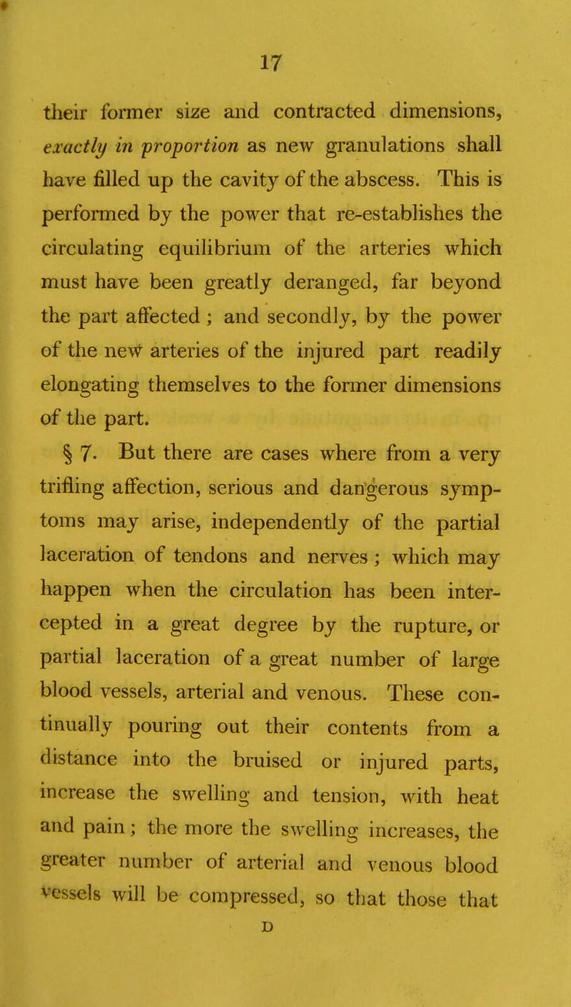 their former size and contracted dimensions, exactly in proportion as new granulations shall have filled up the cavity of the abscess. This is performed by the power that re-establishes the circulating equilibrium of the arteries which must have been greatly deranged, far beyond the part affected; and secondly, by the power of the new arteries of the injured part readily elongating themselves to the former dimensions of the part. § 7- But there are cases where from a very trifling affection, serious and dangerous symp- toms may arise, independently of the partial laceration of tendons and nerves; which may happen when the circulation has been inter- cepted in a great degree by the rupture, or partial laceration of a great number of large blood vessels, arterial and venous. These con- tinually pouring out their contents from a distance into the bruised or injured parts, increase the swelling and tension, with heat and pain; the more the swelling increases, the greater number of arterial and venous blood vessels will be compressed, so that those that D