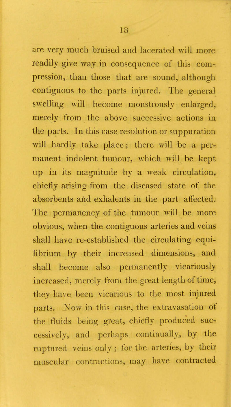 are very much bruised and lacerated will more readily give way in consequence of this com- pression, than those that are sound, although contiguous to the parts injured. The general swelling will become monstrously enlarged, merely from the above successive actions in the parts. In this case resolution or suppuration will hardly take place; there will be a per- manent indolent tumour, which will be kept up in its magnitude by a weak circulation, chiefly arising from the diseased state of the absorbents arid exhalents in the part affected. The permanency of the tumour will be more obvious, when the contiguous arteries and veins shall have re-established the circulating equi- librium by their increased dimensions, and shall become also permanently vicariously increased, merely from the great length of time, they have been vicarious to the most injured parts. Now in this case, the extravasation of the fluids being great, chiefly produced suc- cessively, and perhaps continually, by the ruptured veins only; for,the arteries, by their muscular contractions, may have contracted