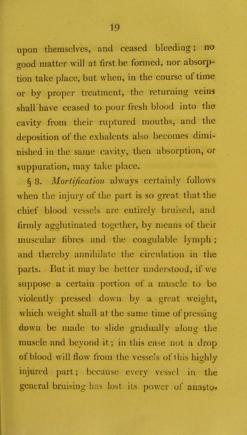 upon themselves, and ceased bleeding; no good matter will at first be formed, nor absorp- tion take place, but when, in the course of time or by proper treatment, the returning veins shall have ceased to pour fresh blood into the cavity from their ruptured mouths, and the deposition of the exhalents also becomes dimi- nished in the same cavity, then absorption, or suppuration, may take place. § 8. Mortification always certainly follows when the injury of the part is so great that the chief blood vessels are entirely bruised, and firmly agglutinated together, by means of their muscular fibres and the coagulable lymph ; and thereby annihilate the circulation in the parts. But it may be better understood, if we suppose a certain portion of a muscle to be violently pressed down by a great weight, which weight shall at the same time of pressing down be made to slide gradually along the muscle and beyond it; in this case not a drop of blood will flow from the vessels of this highly injured part; because every vessel in the general bruising has lost its power of anasto*