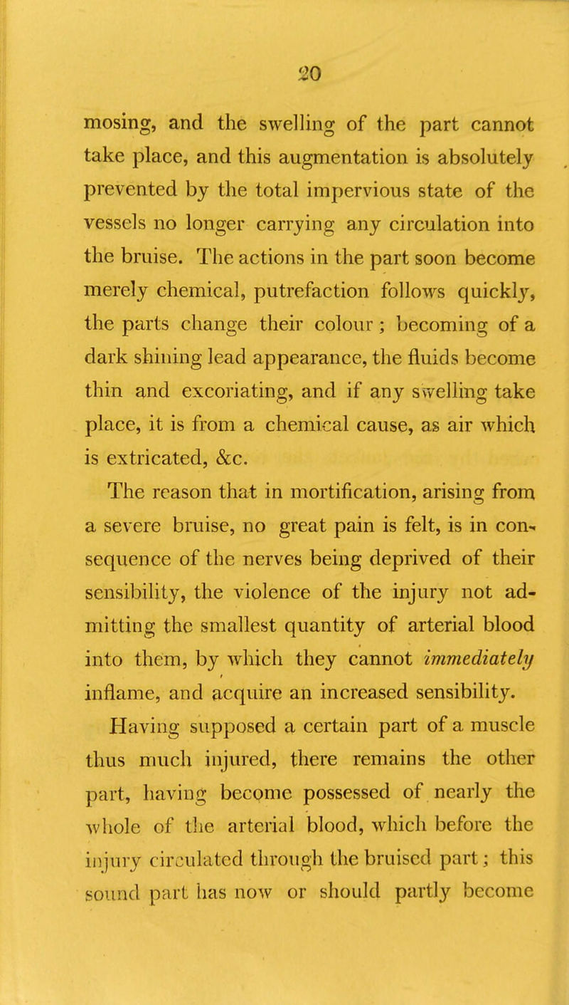 mosing, and the swelling of the part cannot take place, and this augmentation is absolutely prevented by the total impervious state of the vessels no longer carrying any circulation into the bruise. The actions in the part soon become merely chemical, putrefaction follows quickly, the parts change their colour; becoming of a dark shining lead appearance, the fluids become thin and excoriating, and if any swelling take place, it is from a chemical cause, as air which is extricated, &c. The reason that in mortification, arising from a severe bruise, no great pain is felt, is in con-, sequence of the nerves being deprived of their sensibility, the violence of the injury not ad- mitting the smallest quantity of arterial blood into them, by which they cannot immediately inflame, and acquire an increased sensibility. Having supposed a certain part of a muscle thus much injured, there remains the other part, having become possessed of nearly the whole of the arterial blood, which before the injury circulated through the bruised part; this sound part has now or should partly become