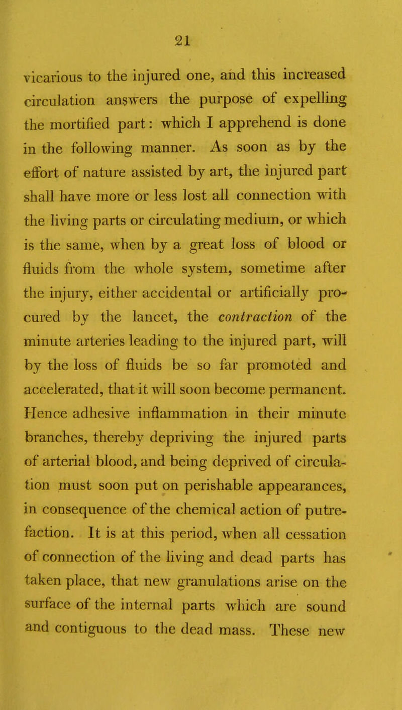 vicarious to the injured one, and this increased circulation answers the purpose of expelling the mortified part: which I apprehend is done in the following manner. As soon as by the effort of nature assisted by art, the injured part shall have more or less lost all connection with the living parts or circulating medium, or which is the same, lvhen by a great loss of blood or fluids from the whole system, sometime after the injury, either accidental or artificially pro- cured by the lancet, the contraction of the minute arteries leading to the injured part, will by the loss of fluids be so far promoted and accelerated, that it will soon become permanent. Hence adhesive inflammation in their minute branches, thereby depriving the injured parts of arterial blood, and being deprived of circula- tion must soon put on perishable appearances, in consequence of the chemical action of putre- faction. It is at this period, when all cessation of connection of the living and dead parts has taken place, that new granulations arise on the surface of the internal parts which are sound and contiguous to the dead mass. These new