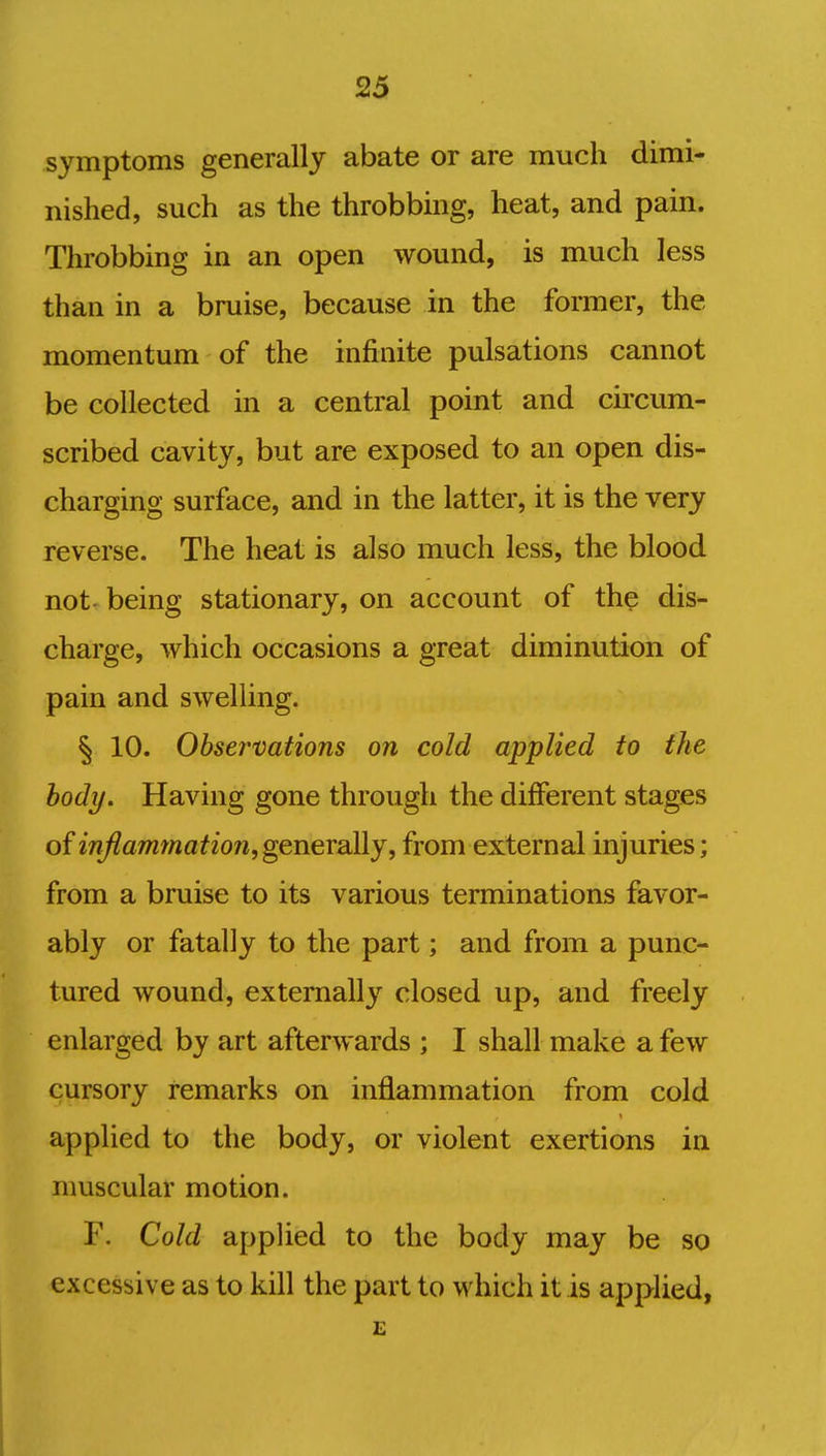 symptoms generally abate or are much dimi- nished, such as the throbbing, heat, and pain. Throbbing in an open wound, is much less than in a bruise, because in the former, the momentum of the infinite pulsations cannot be collected in a central point and circum- scribed cavity, but are exposed to an open dis- charging surface, and in the latter, it is the very reverse. The heat is also much less, the blood not- being stationary, on account of the dis- charge, which occasions a great diminution of pain and swelling. § 10. Observations on cold applied to the body. Having gone through the different stages of inflammation, generally, from external injuries; from a bruise to its various terminations favor- ably or fatally to the part; and from a punc- tured wound, externally closed up, and freely enlarged by art afterwards ; I shall make a few cursory remarks on inflammation from cold applied to the body, or violent exertions in muscular motion. F. Cold applied to the body may be so excessive as to kill the part to which it is applied, E
