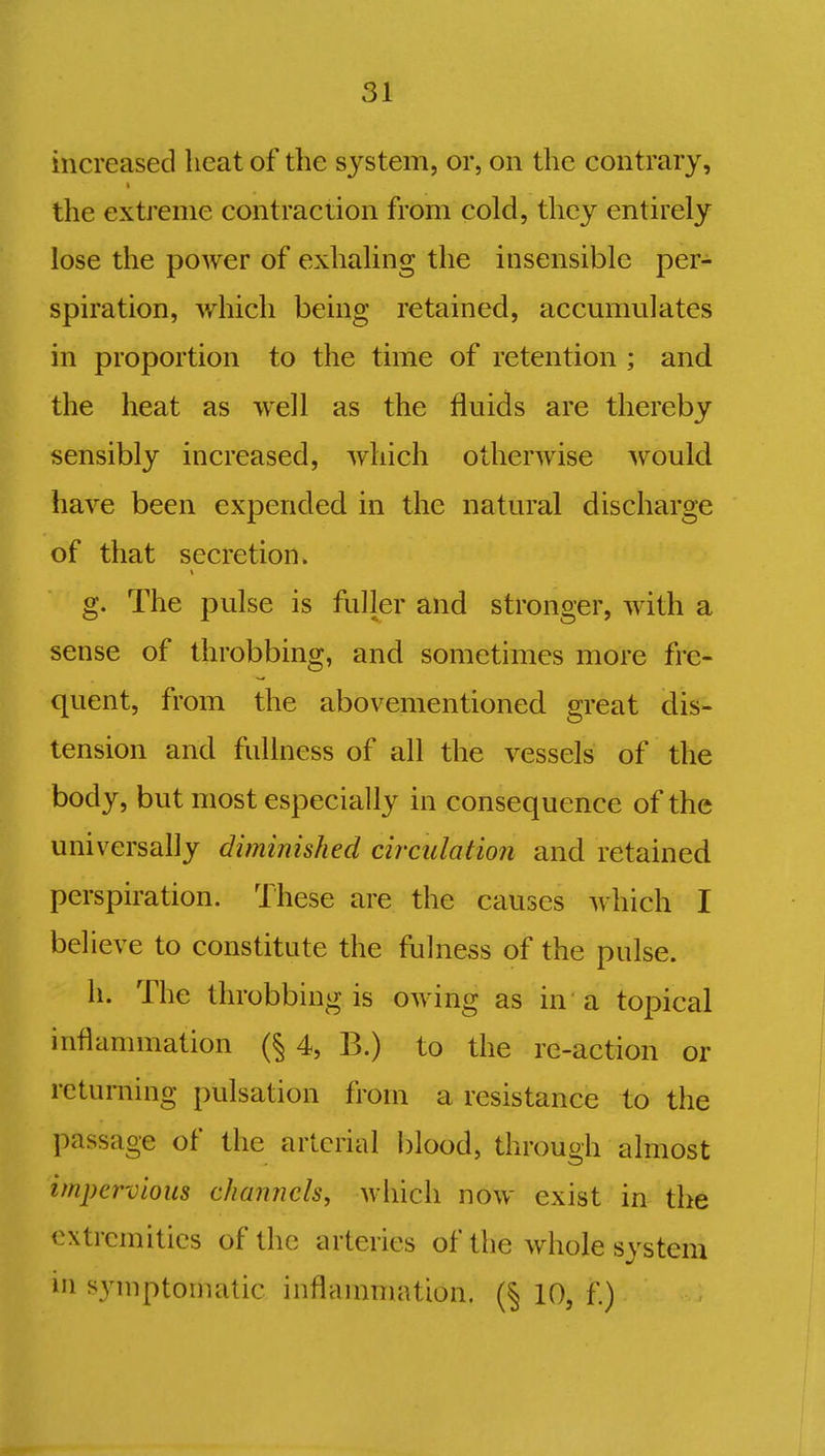increased heat of the system, or, on the contrary, the extreme contraction from cold, they entirely lose the power of exhaling the insensible per- spiration, which being retained, accumulates in proportion to the time of retention ; and the heat as well as the fluids are thereby sensibly increased, which otherwise would have been expended in the natural discharge of that secretion. g. The pulse is fuller and stronger, with a sense of throbbing, and sometimes more fre- quent, from the abovementioned great dis- tension and fullness of all the vessels of the body, but most especially in consequence of the universally diminished circulation and retained perspiration. These are the causes which I believe to constitute the fulness of the pulse. h. The throbbing is owing as in a topical inflammation (§ 4, B.) to the re-action or returning pulsation from a resistance to the passage of the arterial blood, through almost impervious channels, which now exist in the extremities of the arteries of the whole system in symptomatic inflammation. (§ 10, f.)
