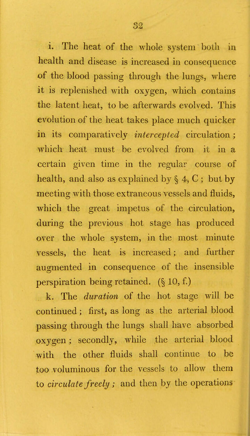 i. The heat of the whole system both in health and disease is increased in consequence of the blood passing through the lungs, where it is replenished with oxygen, which contains the latent heat, to be afterwards evolved. This evolution of the heat takes place much quicker in its comparatively intercepted circulation; which heat must be evolved from it in a certain given time in the regular course of health, and also as explained by § 4, C; but by meeting with those extraneous vessels and fluids, which the great impetus of the circulation, during the previous hot stage has produced over the whole system, in the most minute vessels, the heat is increased; and further augmented in consequence of the insensible perspiration being retained. {% 10, f.) k. The duration of the hot stage will be continued; first, as long as the arterial blood passing through the lungs shall have absorbed oxygen; secondly, while the arterial blood with the other fluids shall continue to be too voluminous for the vessels to allow them to circulate freely; and then by the operations