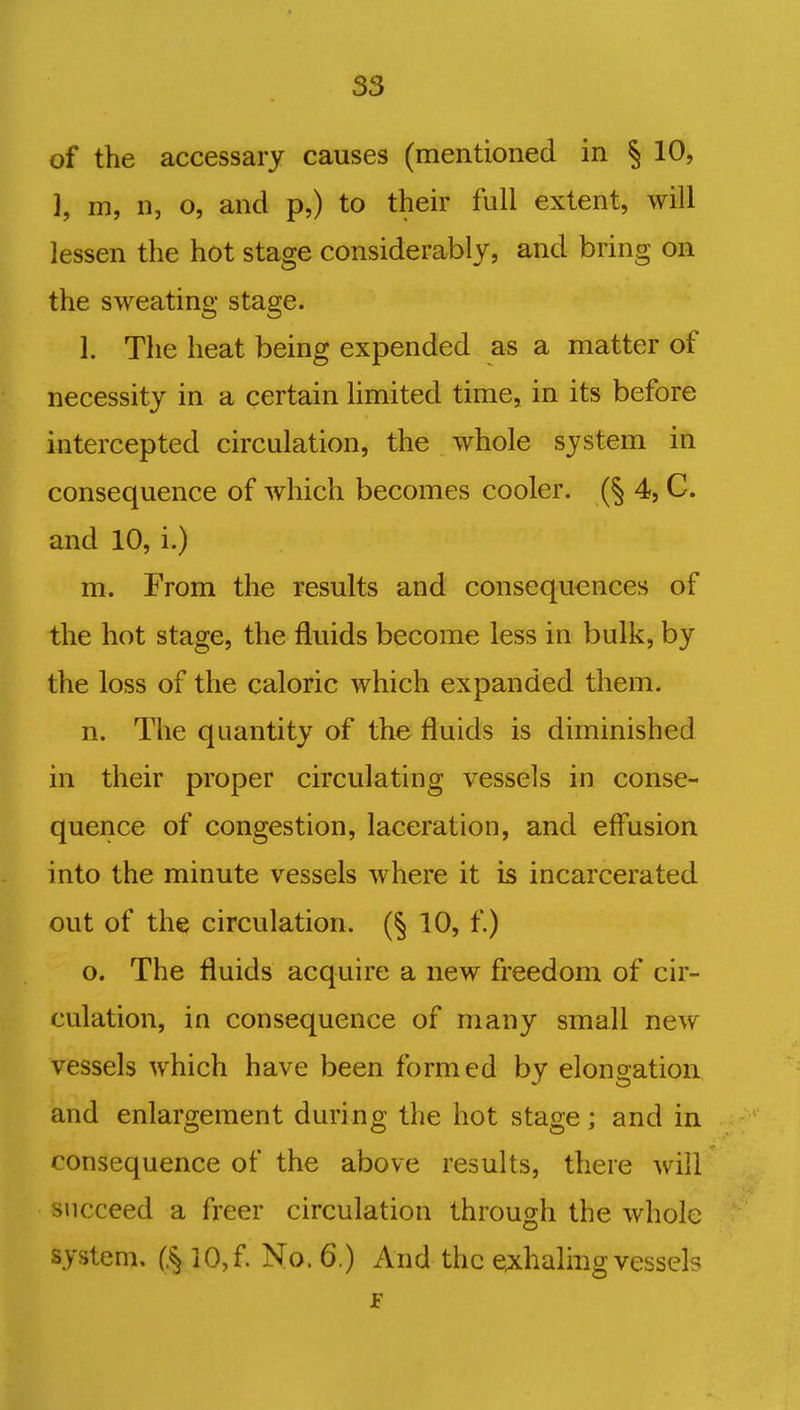 S3 of the accessary causes (mentioned in § 10, }, m, n, o, and p,) to their full extent, will lessen the hot stage considerably, and bring on the sweating stage. 1. The heat being expended as a matter of necessity in a certain limited time, in its before intercepted circulation, the whole system in consequence of which becomes cooler. (§ 4, C. and 10, i.) m. From the results and consequences of the hot stage, the fluids become less in bulk, by the loss of the caloric which expanded them. n. The quantity of the fluids is diminished in their proper circulating vessels in conse- quence of congestion, laceration, and effusion into the minute vessels where it is incarcerated out of the circulation. (§ 10, f.) o. The fluids acquire a new freedom of cir- culation, in consequence of many small new vessels which have been formed by elongation and enlargement during the hot stage; and in consequence of the above results, there will succeed a freer circulation through the whole system. (J$10,f. No. 6.) And the exhaling vessels F