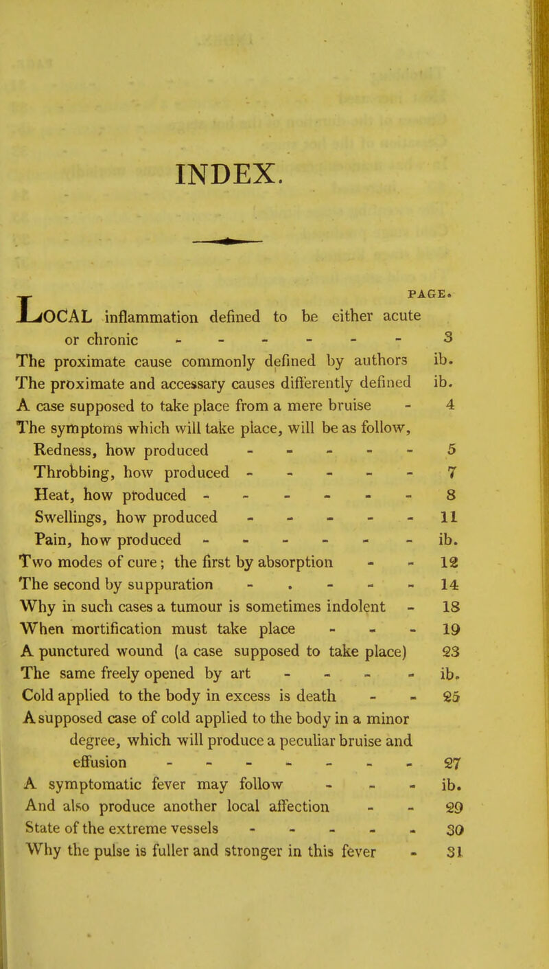 INDEX. PAGE. JLiOCAL inflammation defined to be either acute or chronic - - - - - 3 The proximate cause commonly defined by authors ib. The proximate and accessary causes differently defined ib. A case supposed to take place from a mere bruise - 4 The symptoms which will take place, will be as follow, Redness, how produced ----- 5 Throbbing, how produced ----- 7 Heat, how produced ------ 8 Swellings, how produced - - - - - 11 Pain, how produced ----- - ib. Two modes of cure; the first by absorption 12 The second by suppuration - . - - 14 Why in such cases a tumour is sometimes indolent - 18 When mortification must take place 19 A punctured wound (a case supposed to take place) 23 The same freely opened by art - - - ib. Cold applied to the body in excess is death 25 A supposed case of cold applied to the body in a minor degree, which will produce a peculiar bruise and effusion - -- -- --27 A symptomatic fever may follow - - - ib. And also produce another local affection 29 State of the extreme vessels ----- 30 Why the pulse is fuller and stronger in this fever - 31