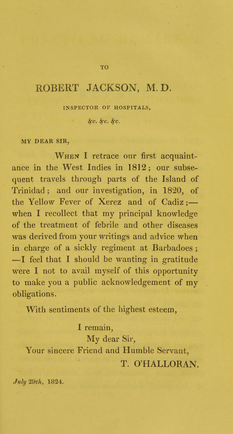 TO ROBERT JACKSON, M.D. INSPECTOR OF HOSPITALS, 8fC. SfC. SfC. MY DEAR SIR, When I retrace our first acquaint- ance in the West Indies in 1812; our subse- quent travels through parts of the Island of Trinidad ; and our investigation, in 1820, of the Yellow Fever of Xerez and of Cadiz;— when I recollect that my principal knowledge of the treatment of febrile and other diseases was derived from your writings and advice when in charge of a sickly regiment at Barbadoes ; —I feel that I should be wanting in gratitude were I not to avail myself of this opportunity to make you a public acknowledgement of my obligations. With sentiments of the highest esteem, I remain, My dear Sir, Your sincere Friend and Humble Servant, T. OHALLORAN. July mit, 1824.