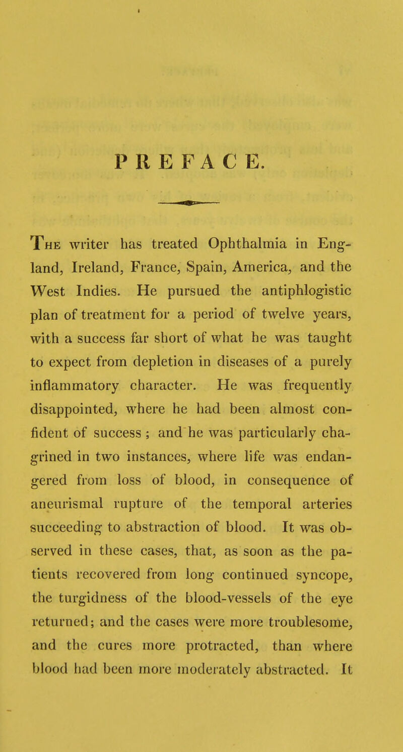 PREFACE. The writer has treated Ophthalmia in Eng- land, Ireland, France, Spain, America, and the West Indies. He pursued the antiphlogistic plan of treatment for a period of twelve years, with a success far short of what he was taught to expect from depletion in diseases of a purely inflammatory character. He was frequently disappointed, where he had been almost con- fident of success ; and he was particularly cha- grined in two instances, where life was endan- gered from loss of blood, in consequence of aneurismal rupture of the temporal arteries succeeding to abstraction of blood. It was ob- served in these cases, that, as soon as the pa- tients recovered from long continued syncope, the turgidness of the blood-vessels of the eye returned; and the cases were more troublesome, and the cures more protracted, than where blood had been more moderately abstracted. It