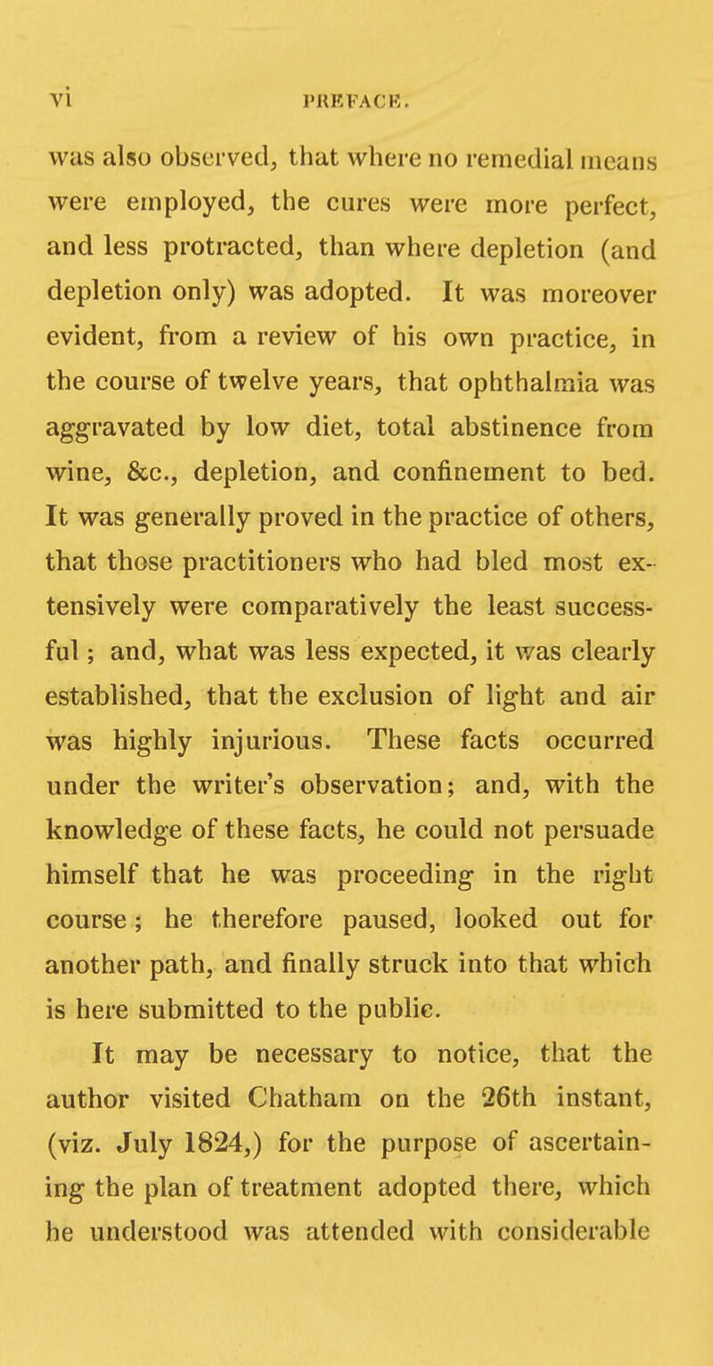 was also observed, that where no remedial means were employed, the cures were more perfect, and less protracted, than where depletion (and depletion only) was adopted. It was moreover evident, from a review of his own practice, in the course of twelve years, that ophthalmia was aggravated by low diet, total abstinence from wine, &c, depletion, and confinement to bed. It was generally proved in the practice of others, that those practitioners who had bled most ex- tensively were comparatively the least success- ful ; and, what was less expected, it was clearly established, that the exclusion of light and air was highly injurious. These facts occurred under the writer's observation; and, with the knowledge of these facts, he could not persuade himself that he was proceeding in the right course; he therefore paused, looked out for another path, and finally struck into that which is here submitted to the public. It may be necessary to notice, that the author visited Chatham on the 26th instant, (viz. July 1824,) for the purpose of ascertain- ing the plan of treatment adopted there, which he understood was attended with considerable