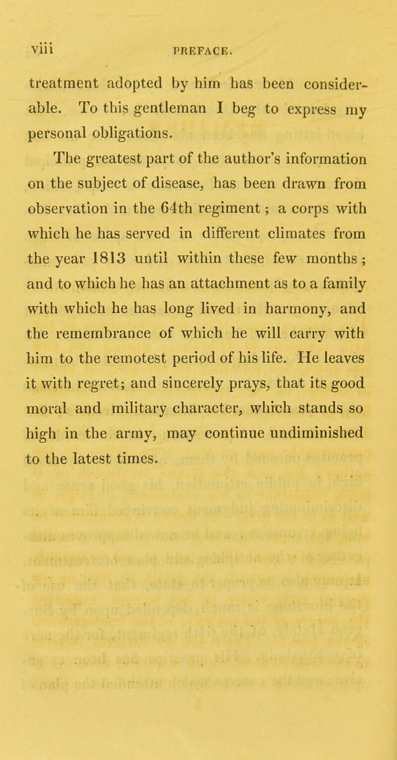 • • ■ Vlll PREFACE. treatment adopted by him has been consider- able. To this gentleman I beg- to express my personal obligations. The greatest part of the author's information on the subject of disease, has been drawn from observation in the 64th regiment; a corps with which he has served in different climates from the year 1813 until within these few months; and to which he has an attachment as to a family with which he has long lived in harmony, and the remembrance of which he will carry with him to the remotest period of his life. He leaves it with regret; and sincerely prays, that its g-ood moral and military character, which stands so high in the army, may continue undiminished to the latest times.