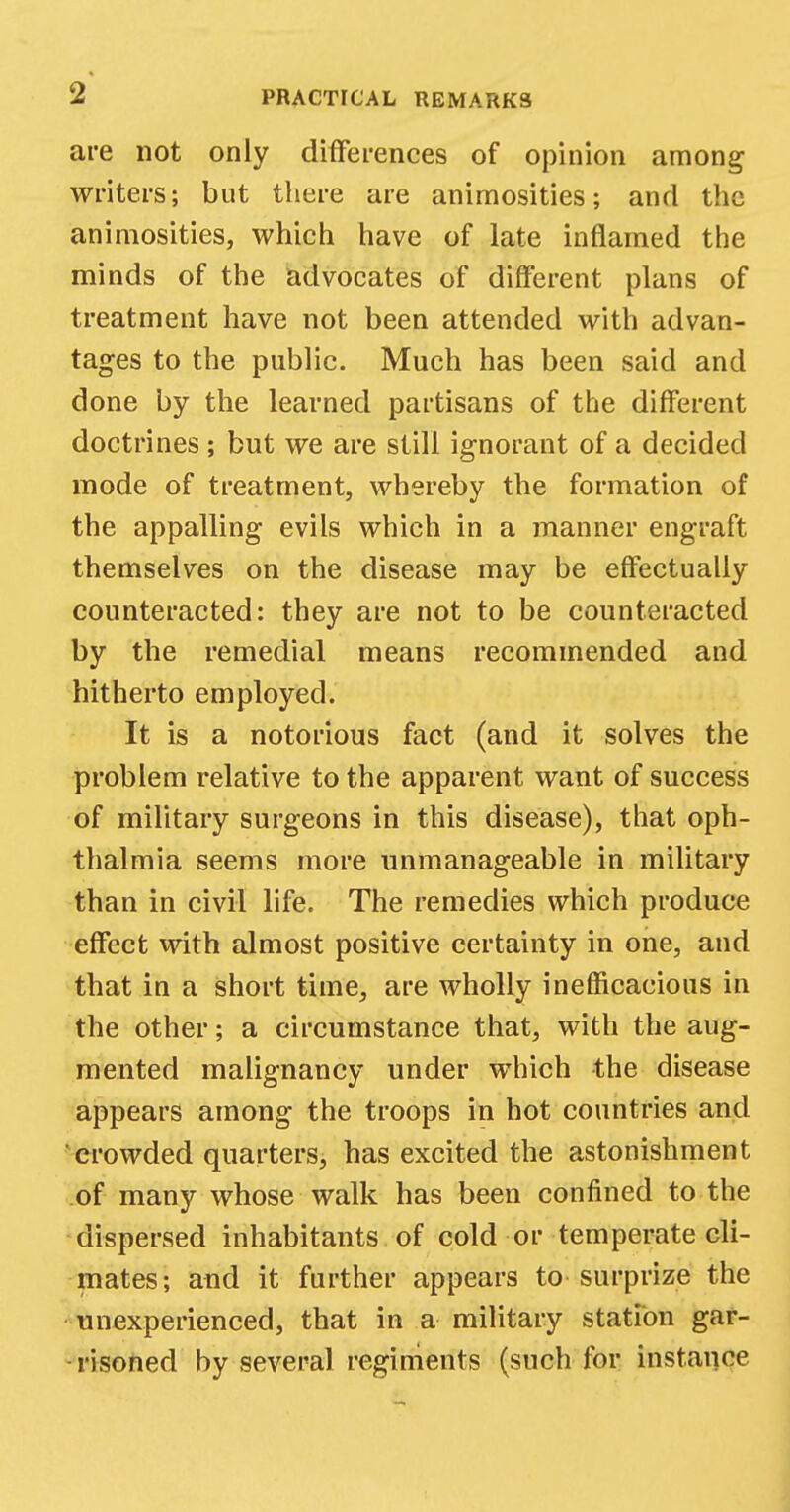 are not only differences of opinion among writers; but there are animosities; and the animosities, which have of late inflamed the minds of the advocates of different plans of treatment have not been attended with advan- tages to the public. Much has been said and done by the learned partisans of the different doctrines ; but we are still ignorant of a decided mode of treatment, whereby the formation of the appalling evils which in a manner engraft themselves on the disease may be effectually counteracted: they are not to be counteracted by the remedial means recommended and hitherto employed. It is a notorious fact (and it solves the problem relative to the apparent want of success of military surgeons in this disease), that oph- thalmia seems more unmanageable in military than in civil life. The remedies which produce effect with almost positive certainty in one, and that in a short time, are wholly inefficacious in the other; a circumstance that, with the aug- mented malignancy under which the disease appears among the troops in hot countries and crowded quarters, has excited the astonishment of many whose walk has been confined to the dispersed inhabitants of cold or temperate cli- mates; and it further appears to surprize the unexperienced, that in a military station gar- risoned by several regiments (such for instance