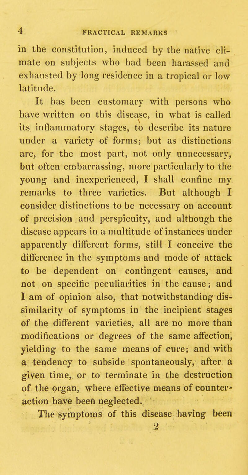 in the constitution, induced by the native cli- mate on subjects who had been harassed and exhausted by long residence in a tropical or low- latitude. It has been customary with persons who have written on this disease, in what is called its inflammatory stages, to describe its nature under a variety of forms; but as distinctions are, for the most part, not only unnecessary, but often embarrassing, more particularly to the young and inexperienced, I shall confine my remarks to three varieties. But although I consider distinctions to be necessary on account of precision and perspicuity, and although the disease appears in a multitude of instances under apparently different forms, still I conceive the difference in the symptoms and mode of attack to be dependent on contingent causes, and not on specific peculiarities in the cause; and I am of opinion also, that notwithstanding dis- similarity of symptoms in the incipient stages of the different varieties, all are no more than modifications or degrees of the same affection, yielding to the same means of cure; and with a tendency to subside spontaneously, after a given time,, or to terminate in the destruction of the organ, where effective means of counter- action have been neglected. The symptoms of this disease having been 2