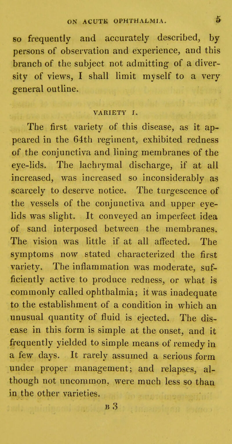 so frequently and accurately described, by persons of observation and experience, and this branch of the subject not admitting of a diver- sity of views, I shall limit myself to a very general outline. VARIETY J. The first variety of this disease, as it ap- peared in the 64th regiment, exhibited redness of the conjunctiva and lining membranes of the eye-lids. The lachrymal discharge, if at all increased, was increased so inconsiderably as scarcely to deserve notice. The turgescence of the vessels of the conjunctiva and upper eye- lids was slight. It conveyed an imperfect idea of sand interposed between the membranes. The vision was little if at all affected. The symptoms now stated characterized the first variety. The inflammation was moderate, suf- ficiently active to produce redness, or what is commonly called ophthalmia; it was inadequate to the establishment of a condition in which an unusual quantity of fluid is ejected. The dis- ease in this form is simple at the onset, and it frequently yielded to simple means of remedy in a few days. It rarely assumed a serious form under proper management; and relapses, al- though not uncommon, were much less so than in the other varieties. b3