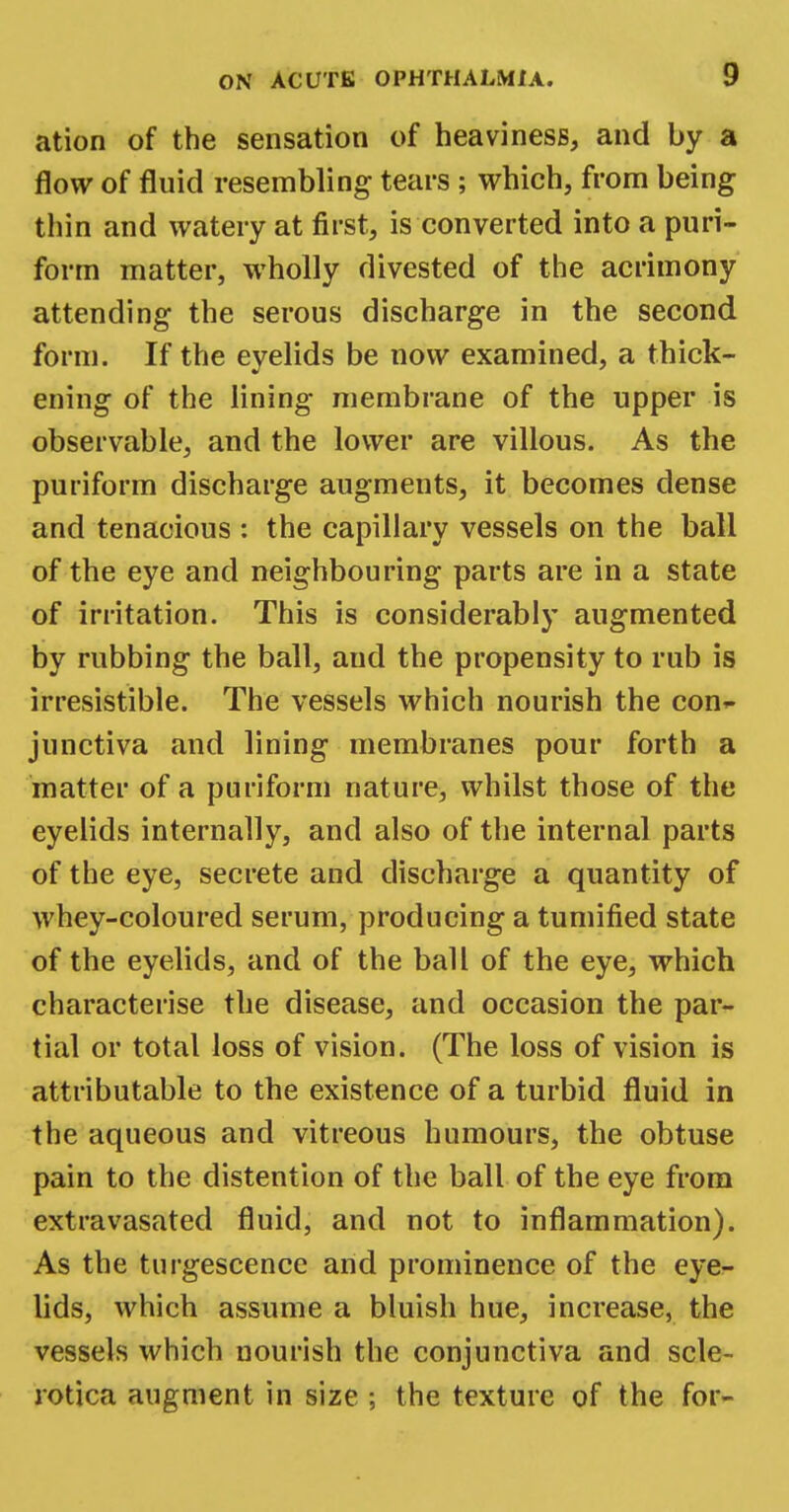 ation of the sensation of heaviness, and by a flow of fluid resembling tears ; which, from being thin and watery at first, is converted into a puri- form matter, wholly divested of the acrimony attending the serous discharge in the second form. If the eyelids be now examined, a thick- ening of the lining membrane of the upper is observable, and the lower are villous. As the puriform discharge augments, it becomes dense and tenacious : the capillary vessels on the ball of the eye and neighbouring parts are in a state of irritation. This is considerably augmented by rubbing the ball, and the propensity to rub is irresistible. The vessels which nourish the con*- junctiva and lining membranes pour forth a matter of a puriform nature, whilst those of the eyelids internally, and also of the internal parts of the eye, secrete and discharge a quantity of whey-coloured serum, producing a tumified state of the eyelids, and of the ball of the eye, which characterise the disease, and occasion the par- tial or total loss of vision. (The loss of vision is attributable to the existence of a turbid fluid in the aqueous and vitreous humours, the obtuse pain to the distention of the ball of the eye from extravasated fluid, and not to inflammation). As the turgescence and prominence of the eye- lids, which assume a bluish hue, increase, the vessels which nourish the conjunctiva and scle- rotica augment in size ; the texture of the for-