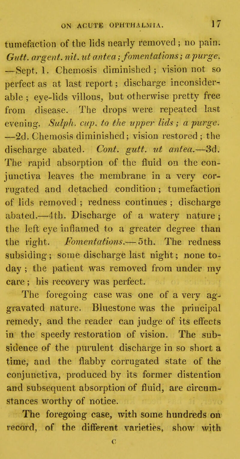 tumefaction of the lids nearly removed; no pain. Gutt. orgeat, nit. id antea; fomentations; a purge. —Sept. 1. Chemosis diminished; vision not so perfect as at last report; discharge inconsider- able ; eye-lids villous, but otherwise pretty free from disease. The drops were repeated last evening. Sulph. cup. to the upper lids; a purge. —2d. Chemosis diminished; vision restored; the discharge abated. Cont. gutt. at antea.—3d. The rapid absorption of the fluid on the con- junctiva leaves the membrane in a very cor- rugated and detached condition; tumefaction of lids removed ; redness continues ; discharge abated.—4th. Discharge of a watery nature ; the left eye inflamed to a greater degree than the right. Fomentations.— 5th. The redness subsiding; some discharge last night; none to- day ; the patient was removed from under my care ; his recovery was perfect. The foregoing case was one of a very ag- gravated nature. Bluestone was the principal remedy, and the reader can judge of its effects in the speedy restoration of vision. The sub- sidence of the purulent discharge in so short a time, and the flabby corrugated state of the conjunctiva, produced by its former distention and subsequent absorption of fluid, are circum- stances worthy of notice. The foregoing case, with some hundreds on record, of the different varieties, show with c