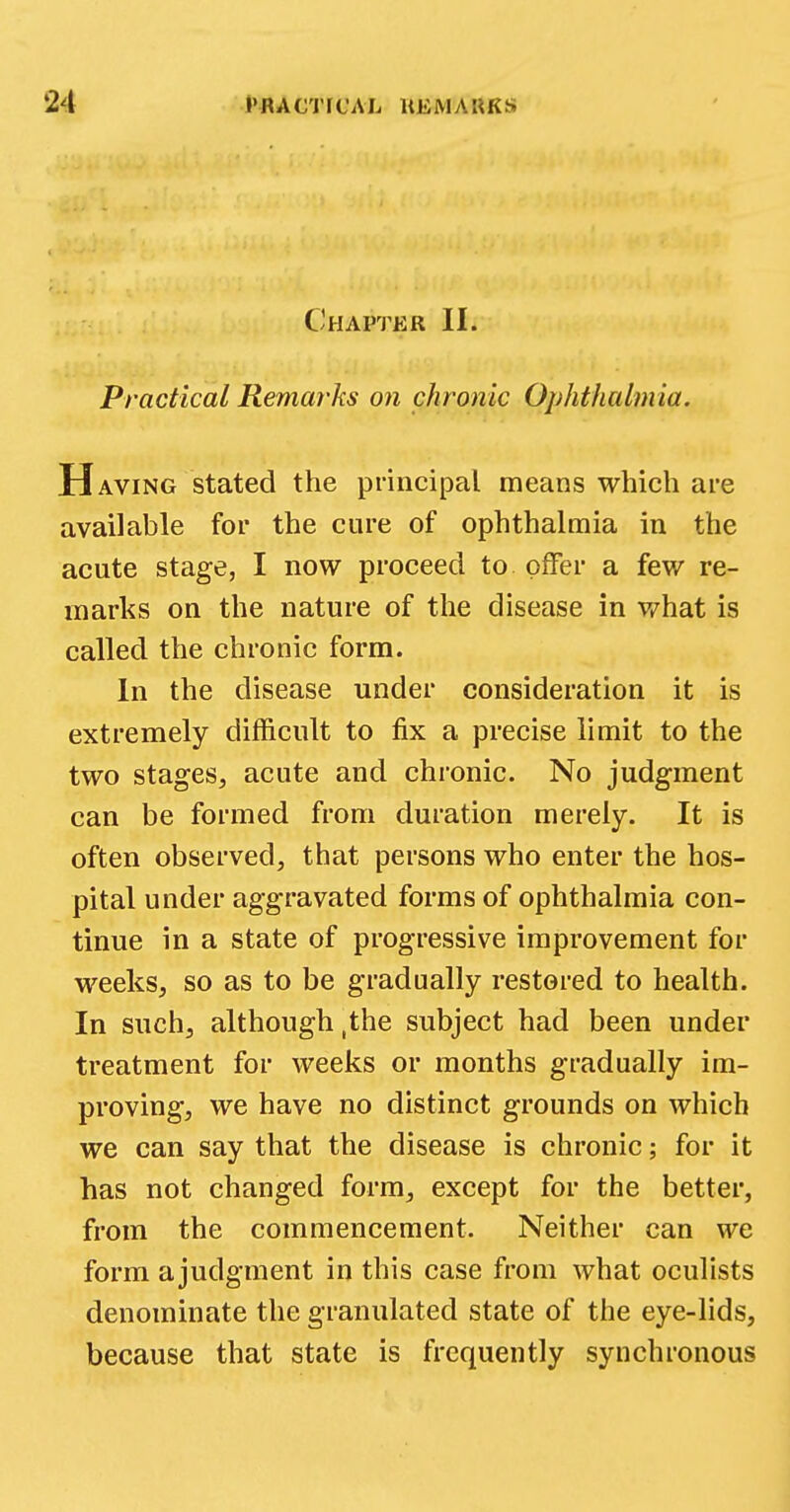 Chapter II. Practical Remarks on chronic Ophthalmia. H aving stated the principal means which are available for the cure of ophthalmia in the acute stage, I now proceed to offer a few re- marks on the nature of the disease in what is called the chronic form. In the disease under consideration it is extremely difficult to fix a precise limit to the two stages, acute and chronic. No judgment can be formed from duration merely. It is often observed, that persons who enter the hos- pital under aggravated forms of ophthalmia con- tinue in a state of progressive improvement for weeks, so as to be gradually restored to health. In such, although ,the subject had been under treatment for weeks or months gradually im- proving, we have no distinct grounds on which we can say that the disease is chronic; for it has not changed form, except for the better, from the commencement. Neither can we form a judgment in this case from what oculists denominate the granulated state of the eye-lids, because that state is frequently synchronous