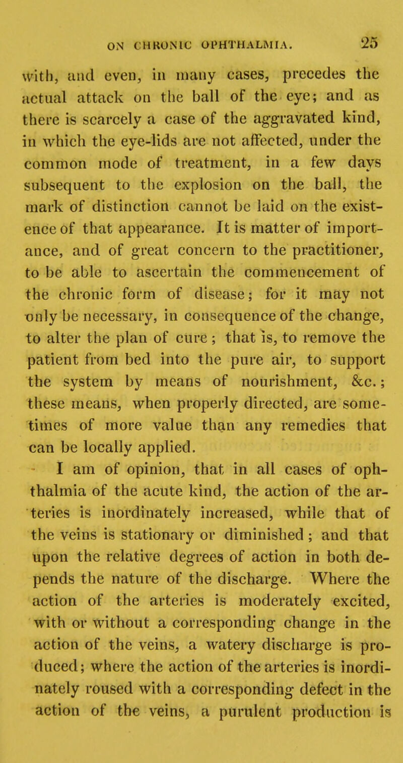 with, and even, in many cases, precedes the actual attack on the ball of the eye; and as there is scarcely a case of the aggravated kind, in which the eye-lids are not affected, under the common mode of treatment, in a few days subsequent to the explosion on the ball, the mark of distinction cannot be laid on the exist- ence of that appearance. It is matter of import- ance, and of great concern to the practitioner, to be able to ascertain the commencement of the chronic form of disease; for it may not only be necessary, in consequence of the change, to alter the plan of cure ; that is, to remove the patient from bed into the pure air, to support the system by means of nourishment, &c.; these means, when properly directed, are some- times of more value than any remedies that can be locally applied. I am of opinion, that in all cases of oph- thalmia of the acute kind, the action of the ar- teries is inordinately increased, while that of the veins is stationary or diminished; and that upon the relative degrees of action in both de- pends the nature of the discharge. Where the action of the arteries is moderately excited, with or without a corresponding change in the action of the veins, a watery discharge is pro- duced; where the action of the arteries is inordi- nately roused with a corresponding defect in the action of the veins, a purulent production is