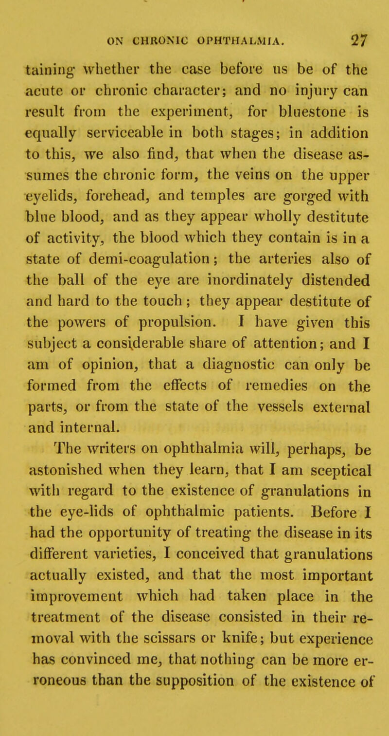 taining whether the case before us be of the acute or chronic character; and no injury can result from the experiment, for Milestone is equally serviceable in both stages; in addition to this, we also find, that when the disease as- sumes the chronic form, the veins on the upper eyelids, forehead, and temples are gorged with blue blood, and as they appear wholly destitute of activity, the blood which they contain is in a state of demi-coagulation; the arteries also of the ball of the eye are inordinately distended and hard to the touch ; they appear destitute of the powers of propulsion. I have given this subject a considerable share of attention; and I am of opinion, that a diagnostic can only be formed from the effects of remedies on the parts, or from the state of the vessels external and internal. The writers on ophthalmia will, perhaps, be astonished when they learn, that I am sceptical with regard to the existence of granulations in the eye-lids of ophthalmic patients. Before I had the opportunity of treating the disease in its different varieties, I conceived that granulations actually existed, and that the most important improvement which had taken place in the treatment of the disease consisted in their re- moval with the scissars or knife; but experience has convinced me, that nothing can be more er- roneous than the supposition of the existence of