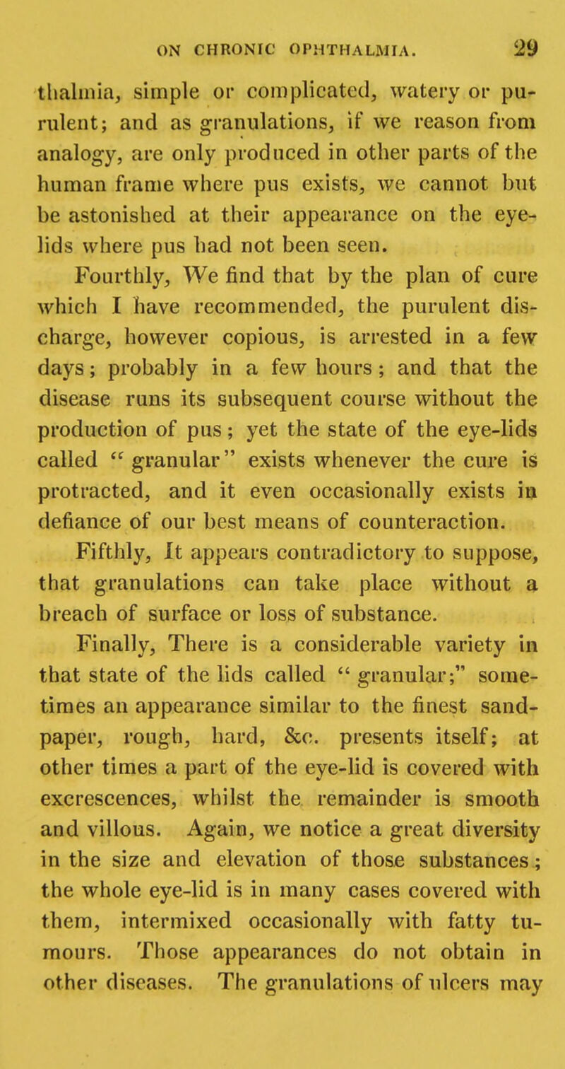 thalmia, simple or complicated, watery or pu- rulent; and as granulations, if we reason from analogy, are only produced in other parts of the human frame where pus exists, we cannot but be astonished at their appearance on the eye- lids where pus had not been seen. Fourthly, We find that by the plan of cure which I have recommended, the purulent dis- charge, however copious, is arrested in a few days; probably in a few hours; and that the disease runs its subsequent course without the production of pus; yet the state of the eye-lids called <e granular exists whenever the cure is protracted, and it even occasionally exists in defiance of our best means of counteraction. Fifthly, Jt appears contradictory to suppose, that granulations can take place without a breach of surface or loss of substance. Finally, There is a considerable variety in that state of the lids called  granular; some- times an appearance similar to the finest sand- paper, rough, hard, &o. presents itself; at other times a part of the eye-lid is covered with excrescences, whilst the remainder is smooth and villous. Again, we notice a great diversity in the size and elevation of those substances; the whole eye-lid is in many cases covered with them, intermixed occasionally with fatty tu- mours. Those appearances do not obtain in other diseases. The granulations of ulcers may