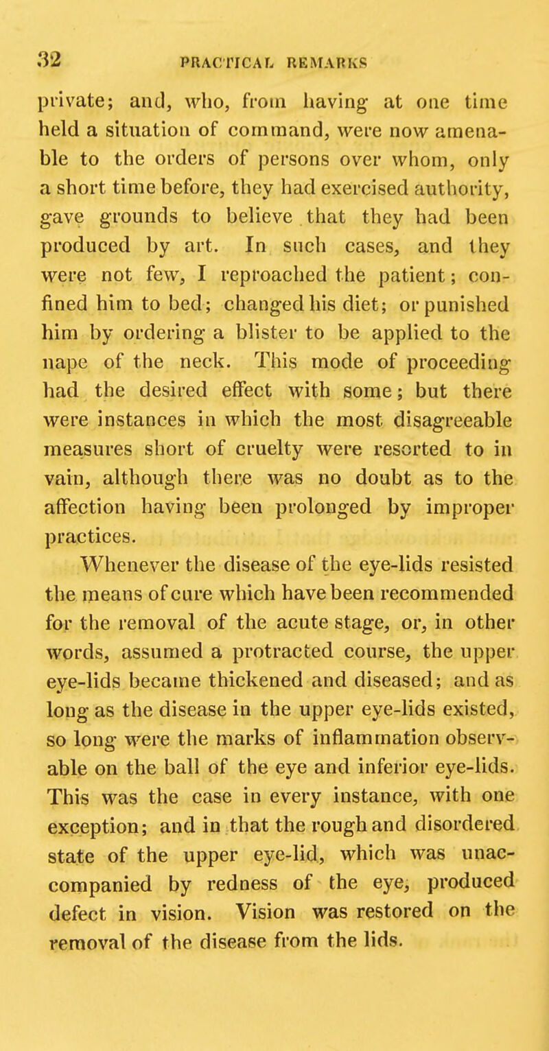 private; and, who, from having- at one time held a situation of command, were now amena- ble to the orders of persons over whom, only a short time before, they had exercised authority, gave grounds to believe that they had been produced by art. In such cases, and they were not few, I reproached the patient; con- fined him to bed; changed his diet; or punished him by ordering a blister to be applied to the nape of the neck. This mode of proceeding had the desired effect with some; but there were instances in which the most disagreeable measures short of cruelty were resorted to in vain, although there was no doubt as to the affection having been prolonged by improper practices. Whenever the disease of the eye-lids resisted the means of cure which have been recommended for the removal of the acute stage, or, in other words, assumed a protracted course, the upper eye-lids became thickened and diseased; and as long as the disease in the upper eye-lids existed, so long were the marks of inflammation observ- able on the ball of the eye and inferior eye-lids. This was the case in every instance, with one exception; and in that the rough and disordered state of the upper eye-lid, which was unac- companied by redness of the eye, produced defect in vision. Vision was restored on the removal of the disease from the lids.