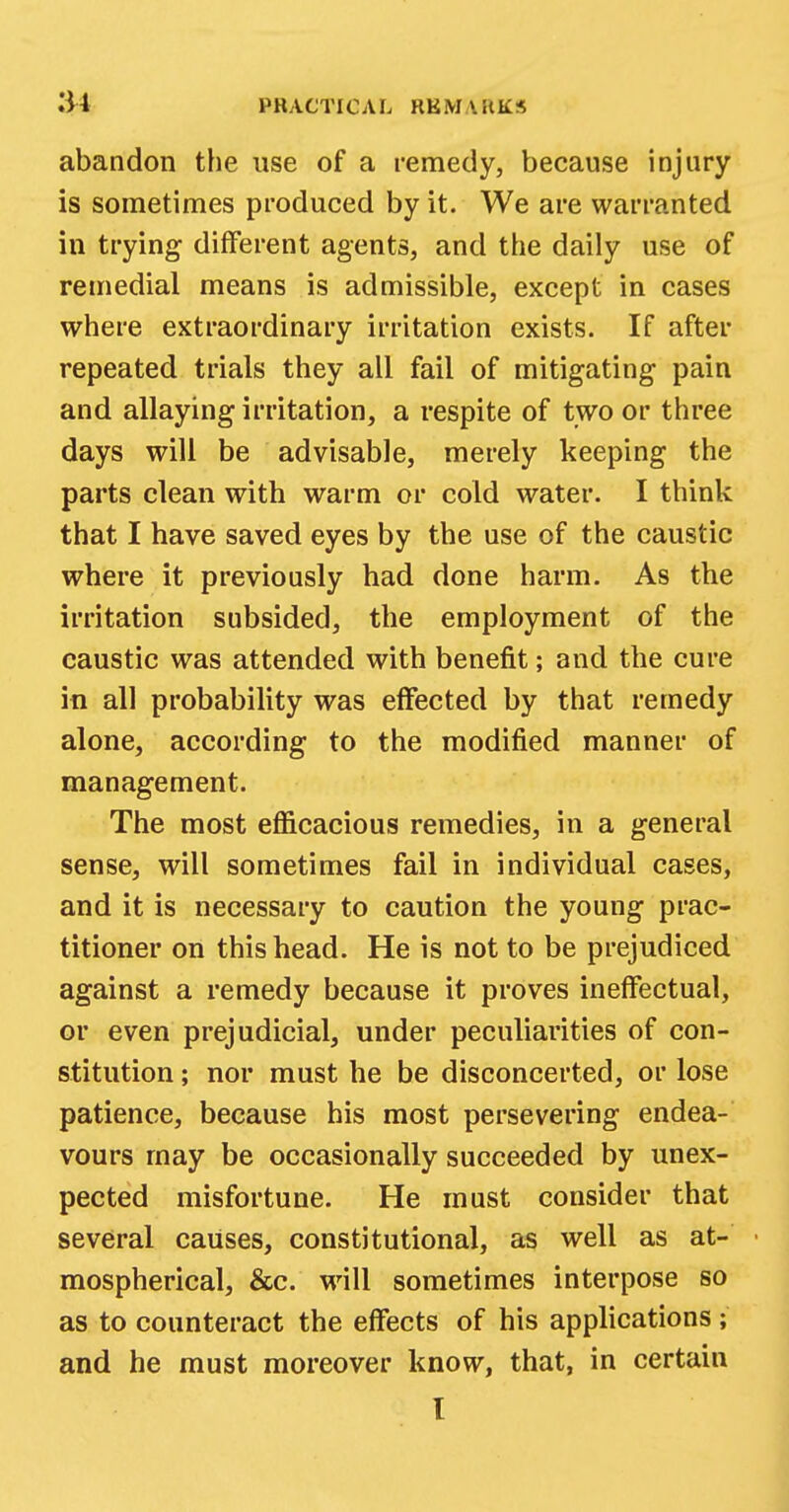 abandon the use of a remedy, because injury is sometimes produced by it. We are warranted in trying different agents, and the daily use of remedial means is admissible, except in cases where extraordinary irritation exists. If after repeated trials they all fail of mitigating pain and allaying irritation, a respite of two or three days will be advisable, merely keeping the parts clean with warm or cold water. I think that I have saved eyes by the use of the caustic where it previously had done harm. As the irritation subsided, the employment of the caustic was attended with benefit; and the cure in all probability was effected by that remedy alone, according to the modified manner of management. The most efficacious remedies, in a general sense, will sometimes fail in individual cases, and it is necessary to caution the young prac- titioner on this head. He is not to be prejudiced against a remedy because it proves ineffectual, or even prejudicial, under peculiarities of con- stitution ; nor must he be disconcerted, or lose patience, because his most persevering endea- vours may be occasionally succeeded by unex- pected misfortune. He must consider that several causes, constitutional, as well as at- mospherical, &c. will sometimes interpose so as to counteract the effects of his applications ; and he must moreover know, that, in certain