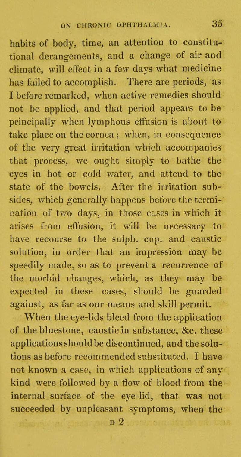 habits of body, time, an attention to constitu- tional derangements, and a change of air and climate, will effect in a few days what medicine has failed to accomplish. There are periods, as I before remarked, when active remedies should not be applied, and that period appears to be principally when lymphous effusion is about to take place on the cornea; when, in consequence of the very great irritation which accompanies that process, we ought simply to bathe the eyes in hot or cold water, and attend to the state of the bowels. After the irritation sub- sides, which generally happens before the termi- nation of two days, in those c^ses in which it arises from effusion, it will be necessary to have recourse to the sulph. cup. and caustic solution, in order that an impression may be speedily made, so as to prevent a recurrence of the morbid changes, which, as they may be expected in these cases, should be guarded against, as far as our means and skill permit. When the eye-lids bleed from the application of the bluestone, caustic in substance, &c. these applications should be discontinued, and the solu- tions as before recommended substituted. I have not known a case, in which applications of any kind were followed bv a flow of blood from the ml internal surface of the eye-lid, that was not succeeded by unpleasant symptoms, when the n 2