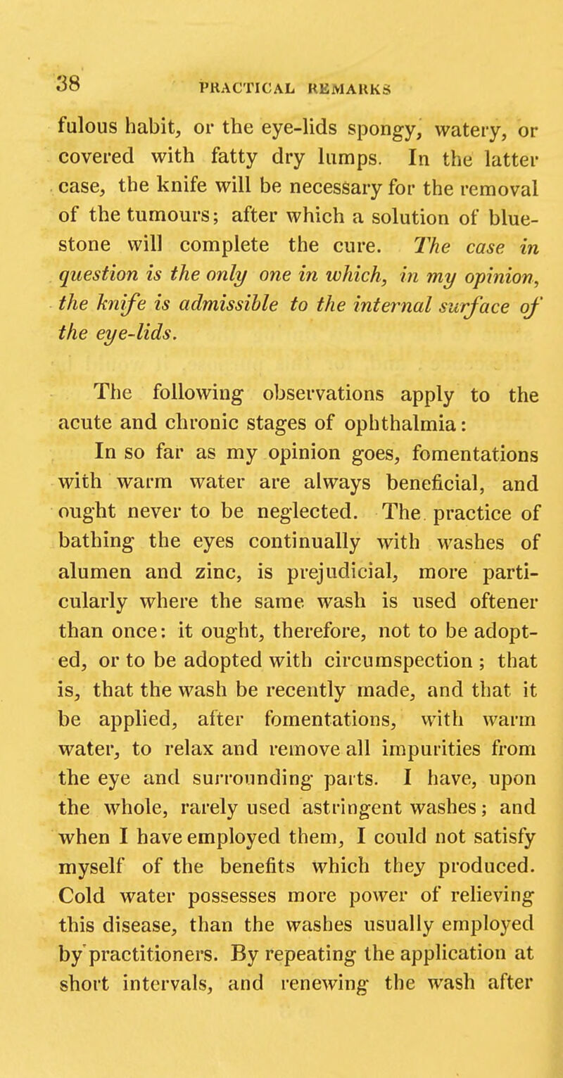 fulous habit, or the eye-lids spongy, watery, or covered with fatty dry lumps. In the latter case, the knife will be necessary for the removal of the tumours; after which a solution of blue- stone will complete the cure. The case in question is the only one in which, in my opinion, the knife is admissible to the internal surface of the eye-lids. The following observations apply to the acute and chronic stages of ophthalmia: In so far as my opinion goes, fomentations with warm water are always beneficial, and ought never to be neglected. The practice of bathing the eyes continually with washes of alumen and zinc, is prejudicial, more parti- cularly where the same wash is used oftener than once: it ought, therefore, not to be adopt- ed, or to be adopted with circumspection ; that is, that the wash be recently made, and that it be applied, after fomentations, with warm water, to relax and remove all impurities from the eye and surrounding parts. I have, upon the whole, rarely used astringent washes; and when I have employed them, I could not satisfy myself of the benefits which they produced. Cold water possesses more power of relieving this disease, than the washes usually employed by'practitioners. By repeating the application at short intervals, and renewing the wash after