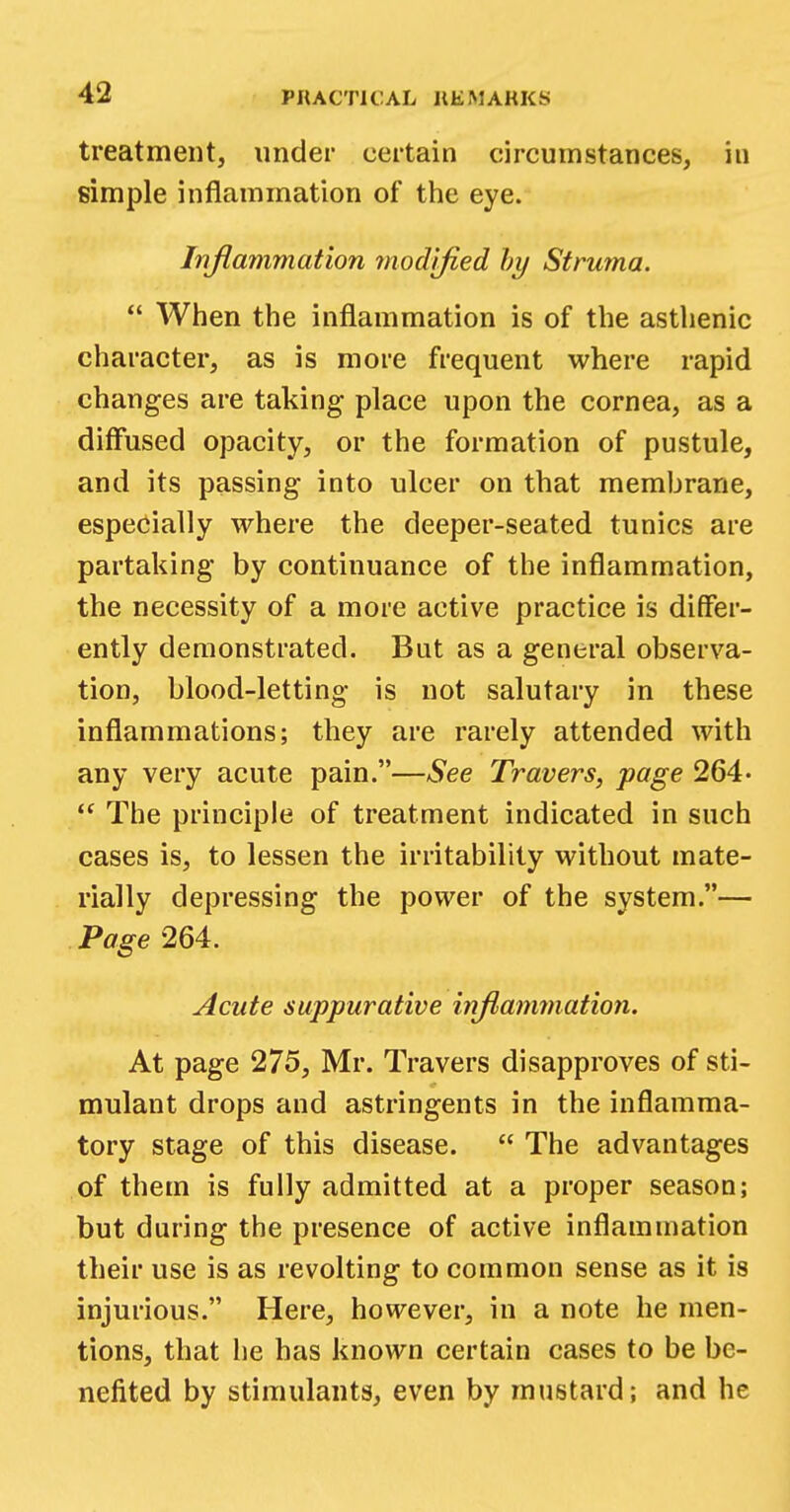 treatment, under certain circumstances, in simple inflammation of the eye. Inflammation modified by Struma.  When the inflammation is of the asthenic character, as is more frequent where rapid changes are taking place upon the cornea, as a diffused opacity, or the formation of pustule, and its passing into ulcer on that membrane, especially where the deeper-seated tunics are partaking by continuance of the inflammation, the necessity of a more active practice is differ- ently demonstrated. But as a general observa- tion, blood-letting is not salutary in these inflammations; they are rarely attended with any very acute pain.—See Travers, page 264-  The principle of treatment indicated in such cases is, to lessen the irritability without mate- rially depressing the power of the system.— Page 264. Acute suppurative inflammation. At page 275, Mr. Travers disapproves of sti- mulant drops and astringents in the inflamma- tory stage of this disease.  The advantages of them is fully admitted at a proper season; but during the presence of active inflammation their use is as revolting to common sense as it is injurious. Here, however, in a note he men- tions, that he has known certain cases to be be- nefited by stimulants, even by mustard; and he