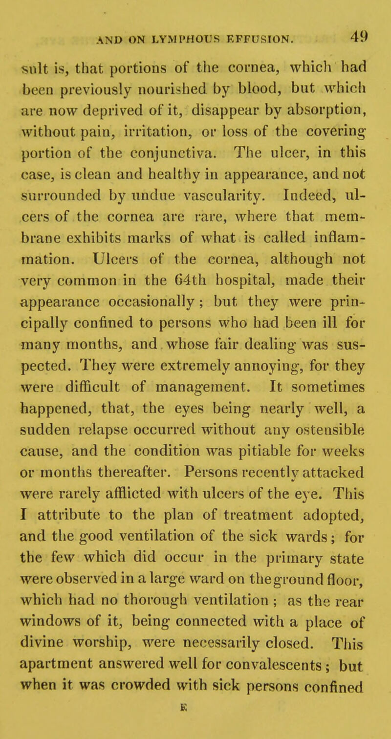 suit is, that portions of the cornea, which had been previously nourished by blood, but which are now deprived of it, disappear by absorption, without pain, irritation, or loss of the covering- portion of the conjunctiva. The ulcer, in this case, is clean and healthy in appearance, and not surrounded by undue vascularity. Indeed, ul- cers of the cornea are rare, where that mem- brane exhibits marks of what is called inflam- mation. Ulcers of the cornea, although not very common in the 64th hospital, made their appearance occasionally; but they were prin- cipally confined to persons who had been ill for many months, and whose fair dealing- was sus- pected. They were extremely annoying, for they were difficult of management. It sometimes happened, that, the eyes being nearly well, a sudden relapse occurred without any ostensible cause, and the condition was pitiable for weeks or months thereafter. Persons recently attacked were rarely afflicted with ulcers of the eye. This I attribute to the plan of treatment adopted, and the good ventilation of the sick wards; for the few which did occur in the primary state were observed in a large ward on the ground floor, which had no thorough ventilation ; as the rear windows of it, being connected with a place of divine worship, were necessarily closed. This apartment answered well for convalescents; but when it was crowded with sick persons confined R