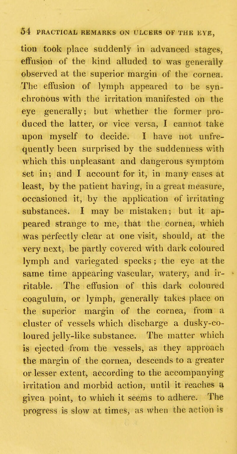 tion took place suddenly in advanced stages, effusion of the kind alluded to was generally observed at the superior margin of the cornea. The effusion of lymph appeared to be syn- chronous with the irritation manifested on the eye generally; but whether the former pro- duced the latter, or vice versa, I cannot take upon myself to decide. I have not unfre- quently been surprised by the suddenness with which this unpleasant and dangerous symptom set in; and I account for it, in many cases at least, by the patient having, in a great measure, occasioned it, by the application of irritating substances. I may be mistaken; but it ap- peared strange to me, that the cornea, which was perfectly clear at one visit, should, at the very next, be partly covered with dark coloured lymph and variegated specks; the eye at the same time appearing vascular, watery, and ir- - ritable. The effusion of this dark coloured coagulum, or lymph, generally takes place on the superior margin of the cornea, from a cluster of vessels which discharge a dusky-co- loured jelly-like substance. The matter which is ejected from the vessels, as they approach the margin of the cornea, descends to a greater or lesser extent, according to the accompanying irritation and morbid action, until it reaches a given point, to which it seems to adhere. The progress is slow at times, as when the action is