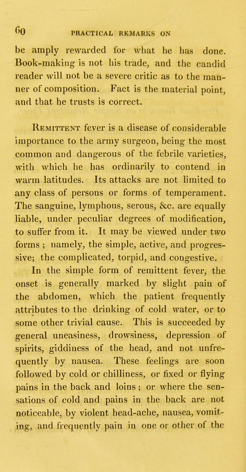 CO PRACTICAL REMARKS ON be amply rewarded for what he has done. Book-making is not his trade, and the candid reader will not be a severe critic as to the man- ner of composition. Fact is the material point, and that he trusts is correct. Remittent fever is a disease of considerable importance to the army surgeon, being the most common and dangerous of the febrile varieties, with which he has ordinarily to contend in warm latitudes. Its attacks are not limited to any class of persons or forms of temperament. The sanguine, lymphous, serous, &c. are equally liable, under peculiar degrees of modification, to suffer from it. It may be viewed under two forms ; namely, the simple, active, and progres- sive; the complicated, torpid, and congestive. In the simple form of remittent fever, the onset is generally marked by slight pain of the abdomen, which the patient frequently attributes to the drinking of cold water, or to some other trivial cause. This is succeeded by general uneasiness, drowsiness, depression of spirits, giddiness of the head, and not unfre- quently by nausea. These feelings are soon followed by cold or chilliness, or fixed or flying pains in the back and loins ; or where the sen- sations of cold and pains in the back are not noticeable, by violent head-ache, nausea, vomit- ing, and frequently pain in one or other of the