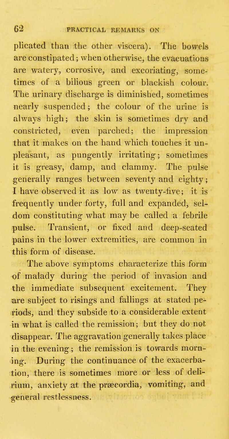 plicated than the other viscera). The bowels are constipated; when otherwise, the evacuations are watery, corrosive, and excoriating, some- times of a bilious green or blackish colour. The urinary discharge is diminished, sometimes nearly suspended; the colour of the urine is always high; the skin is sometimes dry and constricted, even parched; the impression that it makes on the hand which touches it un- pleasant, as pungently irritating; sometimes it is greasy, damp, and clammy. The pulse generally ranges between seventy and eighty; I have observed it as low as twenty-live; it is frequently under forty, full and expanded, sel- dom constituting what may be called a febrile pulse. Transient, or fixed and deep-seated pains in the lower extremities, are common in this form of disease. The above symptoms characterize this form of malady during the period of invasion and the immediate subsequent excitement. They are subject to risings and fallings at stated pe- riods, and they subside to a considerable extent in what is called the remission; but they do not disappear. The aggravation generally takes place in the evening; the remission is towards morn- ing. During the continuance of the exacerba- tion, there is sometimes more or less of deli- rium, anxiety at the prsecordia, vomiting, and general restlessness.