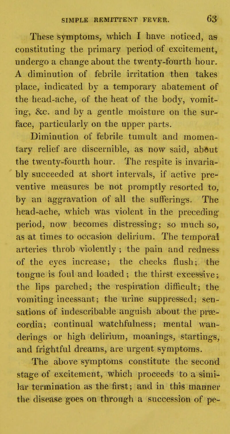 These symptoms, which I have noticed, as constituting- the primary period of excitement, undergo a change about the twenty-fourth hour. A diminution of febrile irritation then takes place, indicated by a temporary abatement of the head-ache, of the heat of the body, vomit- ing-, &c. and by a gentle moisture on the sur- face, particularly on the upper parts. Diminution of febrile tumult and momen- tary relief are discernible, as now said, abdut the twenty-fourth hour. The respite is invaria- bly succeeded at short intervals, if active pre- ventive measures be not promptly resorted to, by an aggravation of all the sufferings. The head-ache, which was violent in the preceding period, now becomes distressing; so much so, as at times to occasion delirium. The temporal arteries throb violently ; the pain and redness of the eyes increase; the cheeks flush; the tongue is foul and loaded ; the thirst excessive; the lips parched; the respiration difficult; the vomiting incessant; the urine suppressed; sen- sations of indescribable anguish about the prae- cordia; continual watchfulness; mental wan- derings or high delirium, moanings, startings, and frightful dreams, are urgent symptoms. The above symptoms constitute the second stage of excitement, which proceeds to a simi- lar termination as the first; and in this manner the disease goes on through a succession of pe-