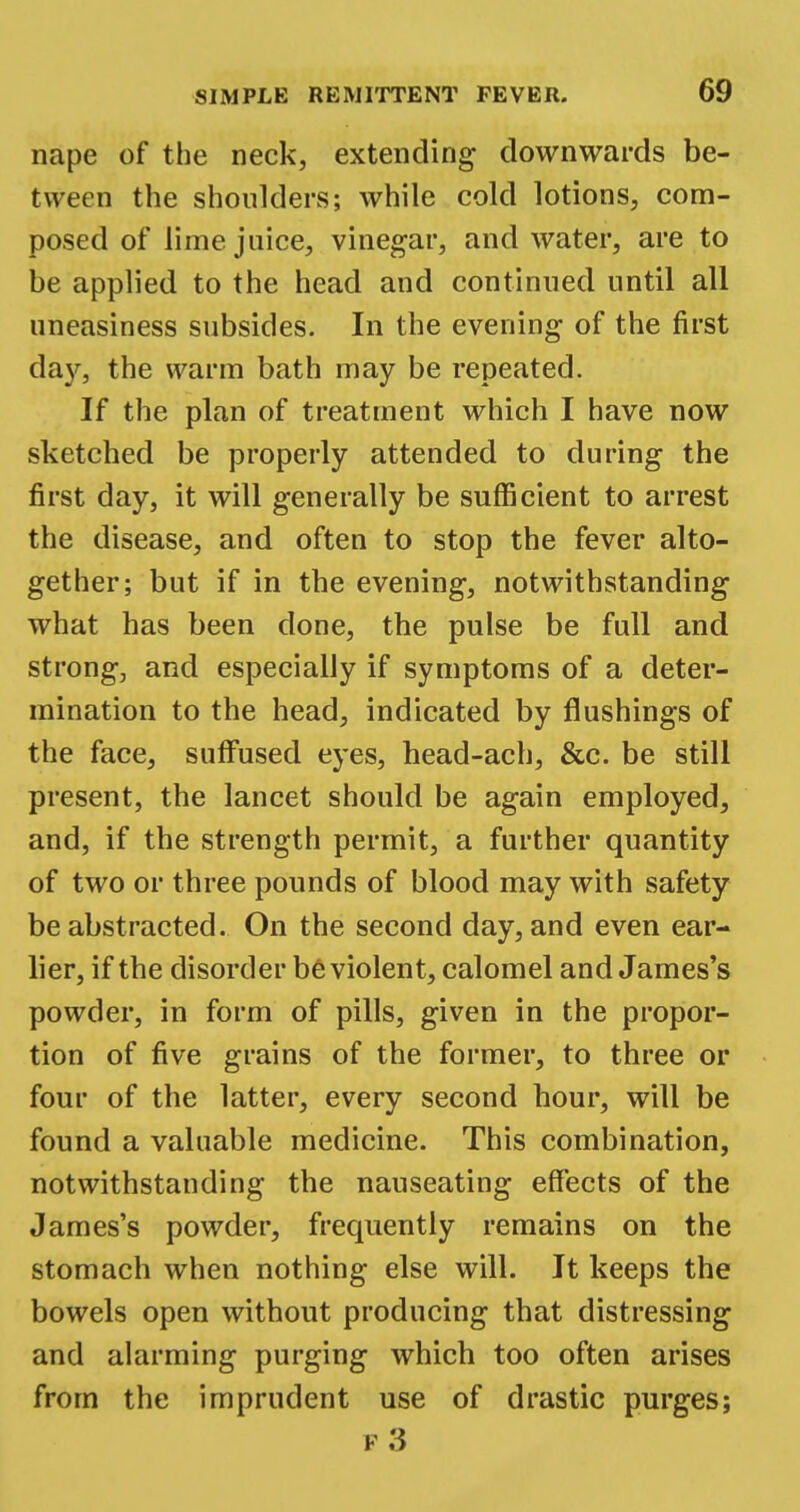 nape of the neck, extending downwards be- tween the shoulders; while cold lotions, com- posed of lime juice, vinegar, and water, are to be applied to the head and continued until all uneasiness subsides. In the evening of the first day, the warm bath may be repeated. If the plan of treatment which I have now sketched be properly attended to during the first day, it will generally be sufficient to arrest the disease, and often to stop the fever alto- gether; but if in the evening, notwithstanding what has been done, the pulse be full and strong, and especially if symptoms of a deter- mination to the head, indicated by flushings of the face, suffused eyes, head-ach, &c. be still present, the lancet should be again employed, and, if the strength permit, a further quantity of two or three pounds of blood may with safety be abstracted. On the second day, and even ear- lier, if the disorder be violent, calomel and James's powder, in form of pills, given in the propor- tion of five grains of the former, to three or four of the latter, every second hour, will be found a valuable medicine. This combination, notwithstanding the nauseating effects of the James's powder, frequently remains on the stomach when nothing else will. It keeps the bowels open without producing that distressing and alarming purging which too often arises from the imprudent use of drastic purges; p3