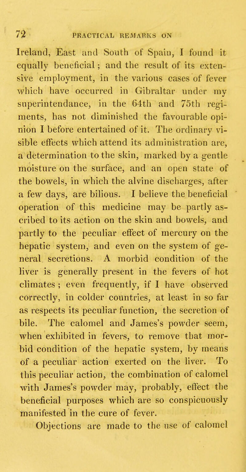 Ireland, East and South of Spain, I found it equally beneficial; and the result of its exten- sive employment, in the various cases of fever which have occurred in Gibraltar under my snperintendance, in the 64th and 75th regi- ments, has not diminished the favourable opi- nion I before entertained of it. The ordinary vi- sible effects which attend its administration are, a determination to the skin, marked by a gentle moisture on the surface, and an open state of the bowels, in which the alvine discharges, after a few days, are bilious. I believe the beneficial operation of this medicine may be partly as- cribed to its action on the skin and bowels, and partly to the peculiar effect of mercury on the hepatic system, and even on the system of ge- neral secretions. A morbid condition of the liver is generally present in the fevers of hot climates ; even frequently, if I have observed correctly, in colder countries, at least in so far as respects its peculiar function, the secretion of bile. The calomel and James's powder seem, when exhibited in fevers, to remove that mor- bid condition of the hepatic system, by means of a peculiar action exerted on the liver. To this peculiar action, the combination of calomel with James's powder may, probably, effect the beneficial purposes which are so conspicuously manifested in the cure of fever. Objections are made to the use of calomel