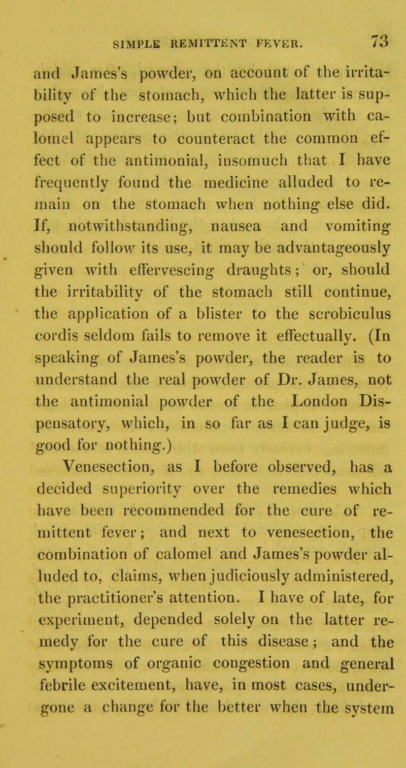 and James's powder, on account of the irrita- bility of the stomach, which the latter is sup- posed to increase; but combination with ca- lomel appears to counteract the common ef- fect of the antimonial, insomuch that I have frequently found the medicine alluded to re- main on the stomach when nothing- else did. If, notwithstanding-, nausea and vomiting should follow its use, it may be advantageously given with effervescing draughts; or, should the irritability of the stomach still continue, the application of a blister to the scrobiculus cordis seldom fails to remove it effectually. (In speaking of James's powder, the reader is to understand the real powder of Dr. James, not the antimonial powder of the London Dis- pensatory, which, in so far as I can judge, is good for nothing.) Venesection, as I before observed, has a decided superiority over the remedies which have been recommended for the cure of re- mittent fever; and next to venesection, the combination of calomel and James's powder al- luded to, claims, when judiciously administered, the practitioner's attention. I have of late, for experiment, depended solely on the latter re- medy for the cure of this disease; and the symptoms of organic congestion and general febrile excitement, have, in most cases, under- gone a change for the better when the system