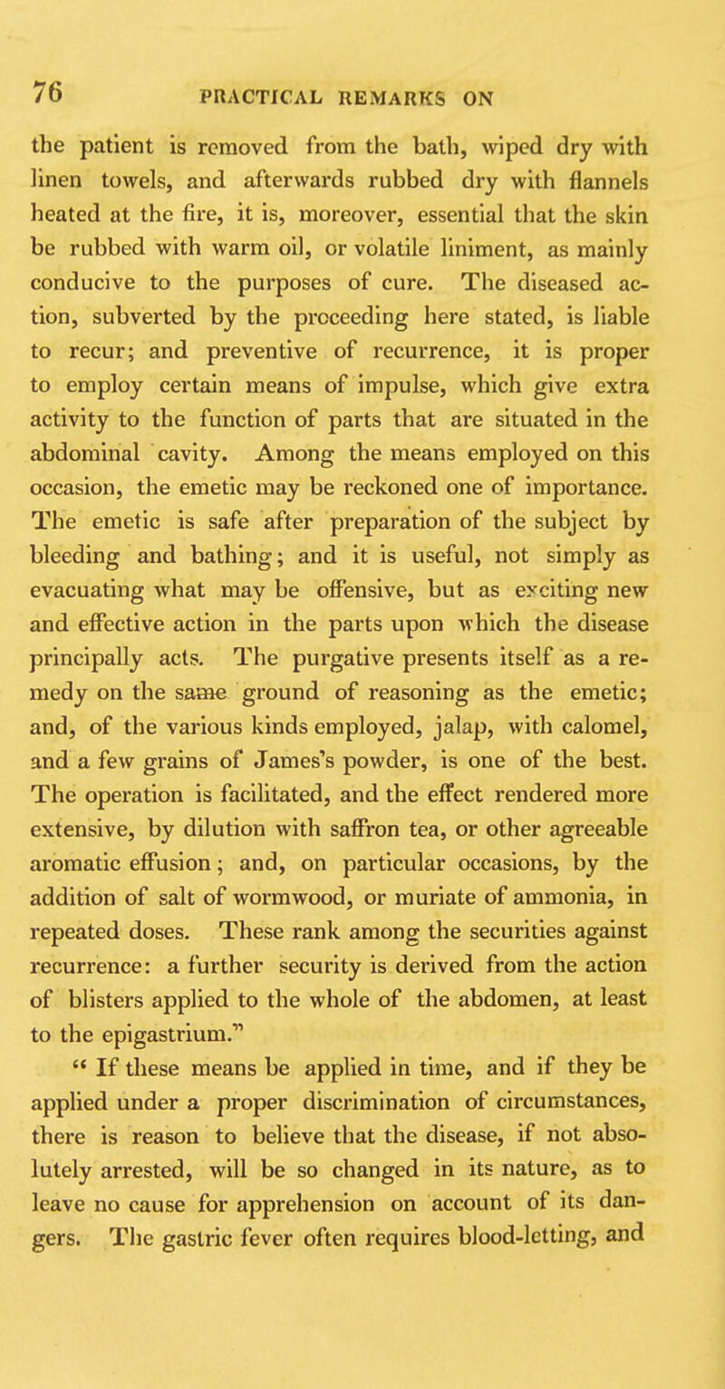 the patient is removed from the bath, wiped dry with linen towels, and afterwards rubbed dry with flannels heated at the fire, it is, moreover, essential that the skin be rubbed with warm oil, or volatile liniment, as mainly conducive to the purposes of cure. The diseased ac- tion, subverted by the proceeding here stated, is liable to recur; and preventive of recurrence, it is proper to employ certain means of impulse, which give extra activity to the function of parts that are situated in the abdominal cavity. Among the means employed on this occasion, the emetic may be reckoned one of importance. The emetic is safe after preparation of the subject by bleeding and bathing; and it is useful, not simply as evacuating what may be offensive, but as eyciting new and effective action in the parts upon which the disease principally acts. The purgative presents itself as a re- medy on the same ground of reasoning as the emetic; and, of the various kinds employed, jalap, with calomel, and a few grains of James's powder, is one of the best. The operation is facilitated, and the effect rendered more extensive, by dilution with saffron tea, or other agreeable aromatic effusion; and, on particular occasions, by the addition of salt of wormwood, or muriate of ammonia, in repeated doses. These rank among the securities against recurrence: a further security is derived from the action of blisters applied to the whole of the abdomen, at least to the epigastrium.'11  If these means be applied in time, and if they be applied under a proper discrimination of circumstances, there is reason to believe that the disease, if not abso- lutely arrested, will be so changed in its nature, as to leave no cause for apprehension on account of its dan- gers. The gastric fever often requires blood-letting, and