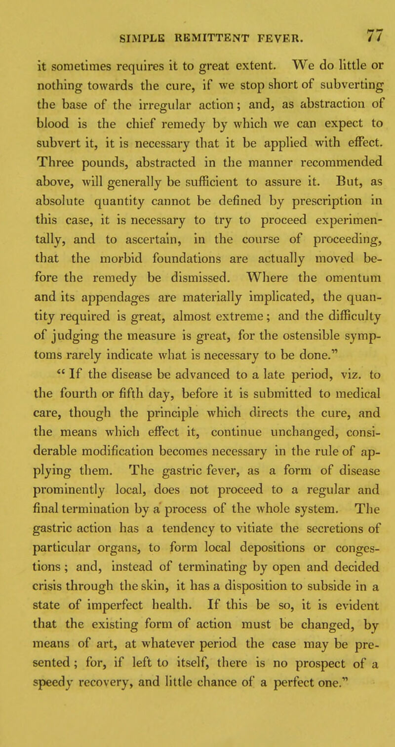 it sometimes requires it to great extent. We do little or nothing towards the cure, if we stop short of subverting the base of the irregular action; and, as abstraction of blood is the chief remedy by which we can expect to subvert it, it is necessary that it be applied with effect. Three pounds, abstracted in the manner recommended above, will generally be sufficient to assure it. But, as absolute quantity cannot be defined by prescription in this case, it is necessary to try to proceed experimen- tally, and to ascertain, in the course of proceeding, that the morbid foundations are actually moved be- fore the remedy be dismissed. Where the omentum and its appendages are materially implicated, the quan- tity required is great, almost extreme; and the difficulty of judging the measure is great, for the ostensible symp- toms rarely indicate what is necessary to be done.  If the disease be advanced to a late period, viz. to the fourth or fifth day, before it is submitted to medical care, though the principle which directs the cure, and the means which effect it, continue unchanged, consi- derable modification becomes necessary in the rule of ap- plying them. The gastric fever, as a form of disease prominently local, does not proceed to a regular and final termination by a process of the whole system. The gastric action has a tendency to vitiate the secretions of particular organs, to form local depositions or conges- tions ; and, instead of terminating by open and decided crisis through the skin, it has a disposition to subside in a state of imperfect health. If this be so, it is evident that the existing form of action must be changed, by means of art, at whatever period the case may be pre- sented ; for, if left to itself, there is no prospect of a speedy recovery, and little chance of a perfect one.1,