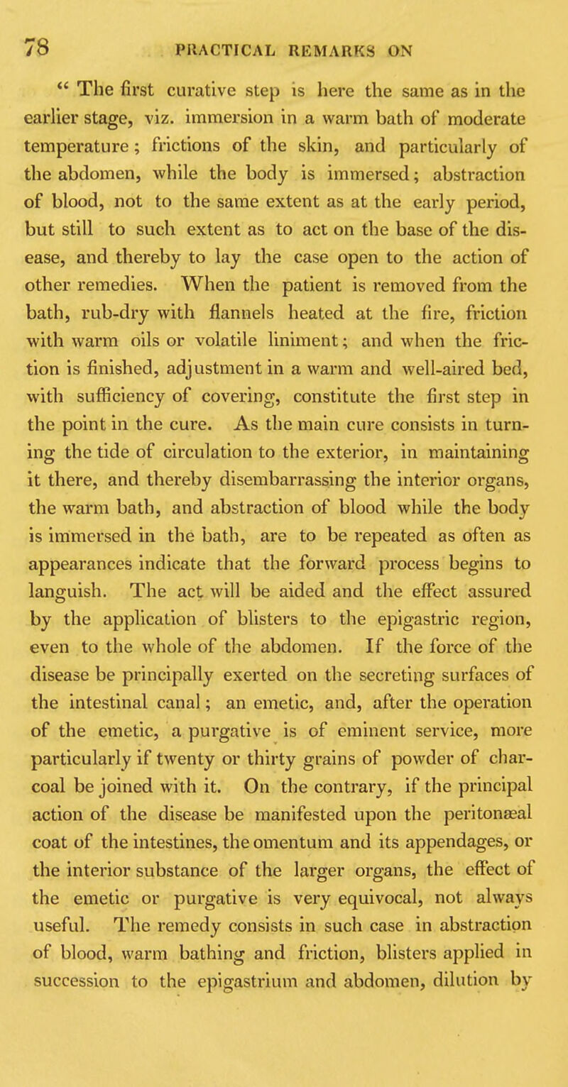  The first curative step is here the same as in the earlier stage, viz. immersion in a warm bath of moderate temperature; frictions of the skin, and particularly of the abdomen, while the body is immersed; abstraction of blood, not to the same extent as at the early period, but still to such extent as to act on the base of the dis- ease, and thereby to lay the case open to the action of other remedies. When the patient is removed from the bath, rub-dry with flannels heated at the fire, friction with warm oils or volatile liniment; and when the fric- tion is finished, adjustment in a warm and well-aired bed, with sufficiency of covering, constitute the first step in the point in the cure. As the main cure consists in turn- ing the tide of circulation to the exterior, in maintaining it there, and thereby disembarrassing the interior organs, the warm bath, and abstraction of blood while the body is immersed in the bath, are to be repeated as often as appearances indicate that the forward process begins to languish. The act will be aided and the effect assured by the application of blisters to the epigastric region, even to the whole of the abdomen. If the force of the disease be principally exerted on the secreting surfaces of the intestinal canal; an emetic, and, after the operation of the emetic, a purgative is of eminent service, more particularly if twenty or thirty grains of powder of char- coal be joined with it. On the contrary, if the principal action of the disease be manifested upon the peritonaeal coat of the intestines, the omentum and its appendages, or the interior substance of the larger organs, the effect of the emetic or purgative is very equivocal, not always useful. The remedy consists in such case in abstraction of blood, warm bathing and friction, blisters applied in succession to the epigastrium and abdomen, dilution by