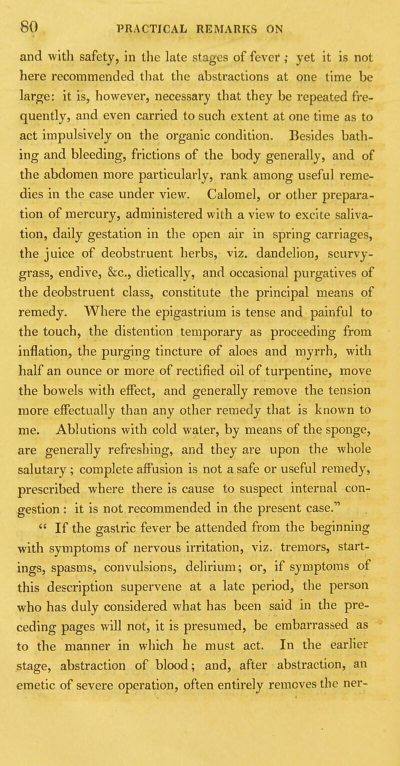 and with safety, in the late stages of fever ,• yet it is not here recommended that the abstractions at one time be large: it is, however, necessary that they be l-epeated fre- quently, and even carried to such extent at one time as to act impulsively on the organic condition. Besides bath- ing and bleeding, frictions of the body generally, and of the abdomen more particularly, rank among useful reme- dies in the case under view. Calomel, or other prepara- tion of mercury, administered with a view to excite saliva- tion, daily gestation in the open air in spring carriages, the juice of deobstruent herbs, viz. dandelion, scurvy- grass, endive, &c, dietically, and occasional purgatives of the deobstruent class, constitute the principal means of remedy. Where the epigastrium is tense and painful to the touch, the distention temporary as proceeding from inflation, the purging tincture of aloes and myrrh, with half an ounce or more of rectified oil of turpentine, move the bowels with effect, and generally remove the tension more effectually than any other remedy that is known to me. Ablutions with cold water, by means of the sponge, are generally refreshing, and they are upon the whole salutary; complete affusion is not a safe or useful remedy, prescribed where there is cause to suspect internal con- gestion : it is not recommended in the present case.11  If the gastric fever be attended from the beginning with symptoms of nervous irritation, viz. tremors, start- ings, spasms, convulsions, delirium; or, if symptoms of this description supervene at a late period, the person who has duly considered what has been said in the pre- ceding pages will not, it is presumed, be embarrassed as to the manner in which he must act. In the earlier stage, abstraction of blood; and, after abstraction, an emetic of severe operation, often entirely removes the ner-