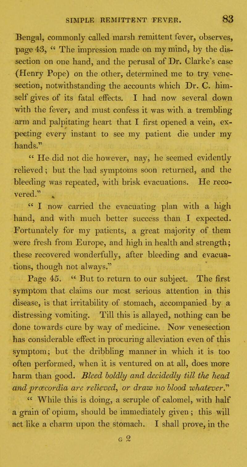 Bengal, commonly called-marsh remittent fever, observes, page 43,  The impression made on my mind, by the dis- section on one hand, and the perusal of Dr. Clarke's case (Henry Pope) on the other, determined me to try vene- section, notwithstanding the accounts which Dr. C. him- self gives of its fatal effects. I had now several down, with the fever, and must confess it was with a trembling arm and palpitating heart that I first opened a vein, ex- pecting every instant to see my patient die under my hands.  He did not die however, nay, he seemed evidently relieved; but the bad symptoms soon returned, and the bleeding was repeated, with brisk evacuations. He reco- vered.11 k  I now carried the evacuating plan with a high hand, and with much better success than I expected. Fortunately for my patients, a great majority of them were fresh from Europe, and high in health and strength; these recovered wonderfully, after bleeding and evacua- tions, though not always.11 Page 45.  But to return to our subject. The first symptom that claims our most serious attention in this disease, is that irritability of stomach, accompanied by a distressing vomiting. Till this is allayed, nothing can be done towards cure by way of medicine. Now venesection has considerable effect in procuring alleviation even of this symptom; but the dribbling manner in which it is too often performed, when it is ventured on at all, does more harm than good. Bleed boldly and decidedly till the head and praecordia are relieved, or draw no blood whatever.''''  While this is doing, a scruple of calomel, with half a grain of opium, should be immediately given ; this will act like a charm upon the stomach. I shall prove, in the