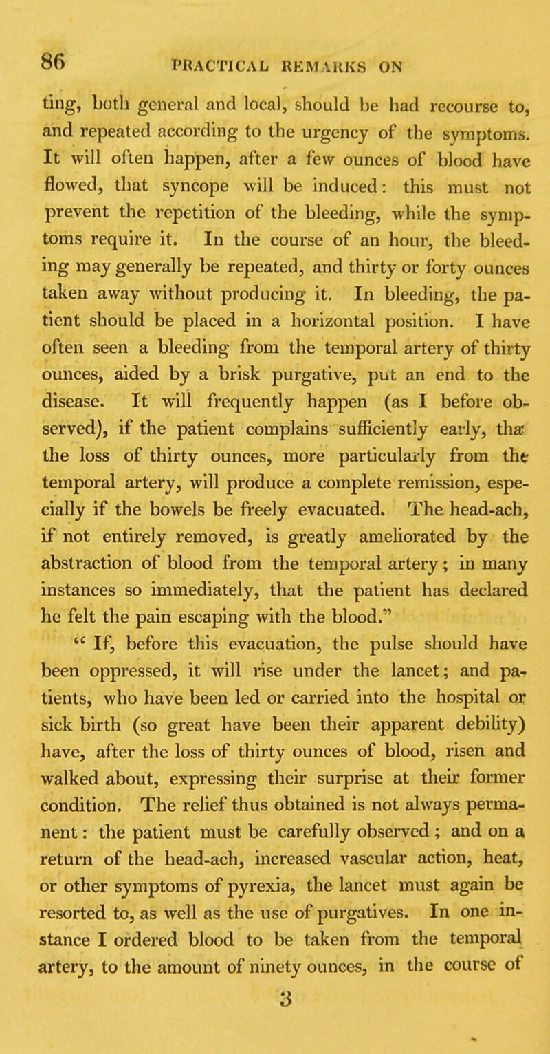 ting, both general and local, should be had recourse to, and repeated according to the urgency of the symptoms. It will often happen, after a few ounces of blood have flowed, that syncope will be induced: this must not prevent the repetition of the bleeding, while the symp- toms require it. In the course of an hour, the bleed- ing may generally be repeated, and thirty or forty ounces taken away without producing it. In bleeding, the pa- tient should be placed in a horizontal position. I have often seen a bleeding from the temporal artery of thirty ounces, aided by a brisk purgative, put an end to the disease. It will frequently happen (as I before ob- served), if the patient complains sufficiently early, tha the loss of thirty ounces, more particularly from tht temporal artery, will produce a complete remission, espe- cially if the bowels be freely evacuated. The head-ach, if not entirely removed, is greatly ameliorated by the abstraction of blood from the temporal artery; in many instances so immediately, that the patient has declared he felt the pain escaping with the blood. *' If, before this evacuation, the pulse should have been oppressed, it will rise under the lancet; and pa- tients, who have been led or carried into the hospital or sick birth (so great have been their apparent debility) have, after the loss of thirty ounces of blood, risen and walked about, expressing their surprise at their former condition. The relief thus obtained is not always perma- nent : the patient must be carefully observed ; and on a return of the head-ach, increased vascular action, heat, or other symptoms of pyrexia, the lancet must again be resorted to, as well as the use of purgatives. In one in- stance I ordered blood to be taken from the temporal artery, to the amount of ninety ounces, in the course of 3