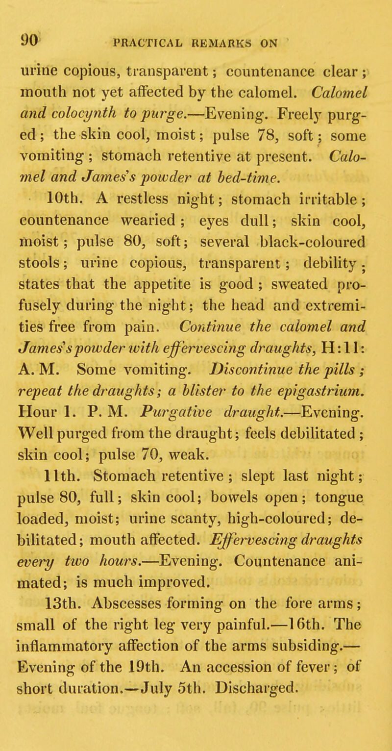 1)0 urine copious, transparent; countenance clear ; mouth not yet affected by the calomel. Calomel and colocynth to purge.—Evening. Freely purg- ed ; the skin cool, moist; pulse 78, soft; some vomiting ; stomach retentive at present. Calo- mel and James s powder at bed-time. 10th. A restless night; stomach irritable; countenance wearied; eyes dull; skin cool, moist; pulse 80, soft; several black-coloured stools; urine copious, transparent; debility ; states that the appetite is good ; sweated pro- fusely during the night; the head and extremi- ties free from pain. Continue the calomel and James spowder ivith effervescing draughts, H: 11: A. M. Some vomiting. Discontinue the pills ; repeat the draughts; a blister to the epigastrium. Hour 1. P. M. Purgative draught.—Evening. Well purged from the draught; feels debilitated ; skin cool; pulse 70, weak. llth. Stomach retentive ; slept last night; pulse 80, full; skin cool; bowels open ; tongue loaded, moist; urine scanty, high-coloured; de- bilitated; mouth affected. Effervescing draughts every two hours.—Evening. Countenance ani- mated; is much improved. 13th. Abscesses forming on the fore arms; small of the right leg very painful.—16th. The inflammatory affection of the arms subsiding.— Evening of the 19th. An accession of fever; of short duration.—July 5th. Discharged.