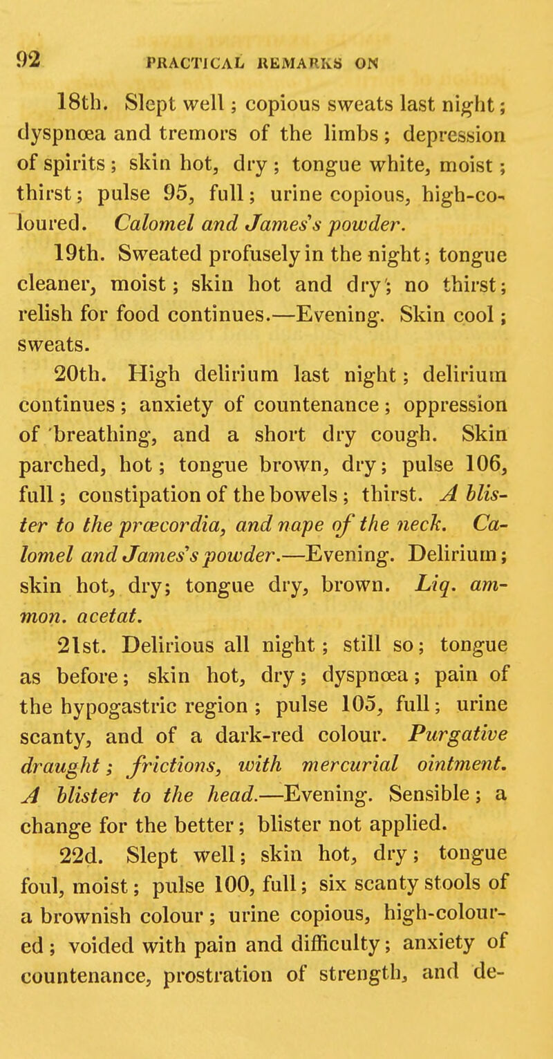 18th. Slept well; copious sweats last night; dyspnoea and tremors of the limbs; depression of spirits ; skin hot, dry ; tongue white, moist; thirst; pulse 95, full; urine copious, high-co- loured. Calomel and James's powder. 19th. Sweated profusely in the night; tongue cleaner, moist; skin hot and dry'; no thirst; relish for food continues.—Evening. Skin cool; sweats. 20th. High delirium last night; delirium continues ; anxiety of countenance ; oppression of breathing, and a short dry cough. Skin parched, hot; tongue brown, dry; pulse 106, full; constipation of the bowels; thirst. A blis- ter to the praecordia, and nape of the neck. Ca- lomel and James's powder.—Evening. Delirium; skin hot, dry; tongue dry, brown. Liq. am- nion, acetat. 2lst. Delirious all night; still so; tongue as before; skin hot, dry; dyspnoea; pain of the hypogastric region ; pulse 105, full; urine scanty, and of a dark-red colour. Purgative draught; frictions, with mercurial ointment. A blister to the head.—Evening. Sensible; a change for the better; blister not applied. 22d. Slept well; skin hot, dry; tongue foul, moist; pulse 100, full; six scanty stools of a brownish colour ; urine copious, high-colour- ed ; voided with pain and difficulty; anxiety of countenance, prostration of strength, and de-