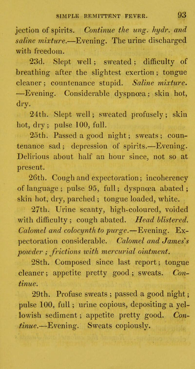 jection of spirits. Continue the ung. hydr. and saline mixture.—Evening. The urine discharged with freedom. 23d. Slept well; sweated; difficulty of breathing after the slightest exertion; tongue cleaner; countenance stupid. Saline mixture. —Evening. Considerable dyspnoea; skin hot, dry. 24th. Slept well; sweated profusely; skin hot, dry; pulse 100, full. 25th. Passed a good night; sweats; coun- tenance sad; depression of spirits.—Evening. Delirious about half an hour since, not so at present. 26th. Cough and expectoration; incoherency of language ; pulse 95, full; dyspnoea abated ; skin hot, dry, parched ; tongue loaded, white. 27th. Urine scanty, high-coloured, voided with difficulty; cough abated. Head blistered. Calomel and colocynth to purge.—Evening. Ex- pectoration considerable. Calomel and James's powder ; frictions with mercurial ointment. 28th. Composed since last report; tongue cleaner; appetite pretty good; sweats. Con- tinue. 29th. Profuse sweats ; passed a good night; pulse 100, full; urine copious, depositing a yel- lowish sediment; appetite pretty good. Con- tinue.—Evening. Sweats copiously.