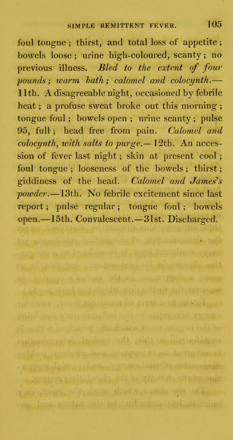 foul tongue ; thirst, and total loss of appetite; bowels loose; urine high-coloured, scanty; no previous illness. Bled to the extent of four pounds; warm bath; calomel and colocynth.— 11th. A disagreeable night, occasioned by febrile heat; a profuse sweat broke out this morning ; tongue foul; bowels open ; urine scanty; pulse 95, full; head free from pain. Calomel and colocynth, with salts to purge.— 12th. An acces- sion of fever last night; skin at present cool; foul tongue ; looseness of the bowels; thirst; giddiness of the head. Calomel and James's powder.—13th. No febrile excitement since last report; pulse regular; tongue foul; bowels open.—15th. Convalescent.—31st. Discharged.