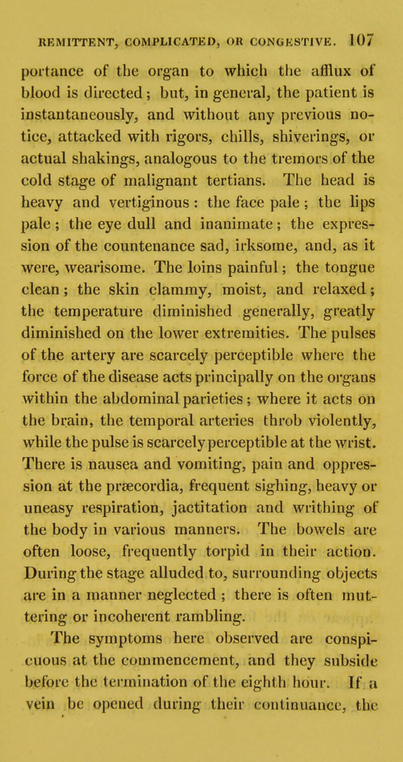 portance of the organ to which the afflux of hlood is directed; but, in general, the patient is instantaneously, and without any previous no- tice, attacked with rigors, chills, shiverings, or actual shakings, analogous to the tremors of the cold stage of malignant tertians. The head is heavy and vertiginous: the face pale; the lips pale; the eye dull and inanimate; the expres- sion of the countenance sad, irksome, and, as it were, wearisome. The loins painful; the tongue clean; the skin clammy, moist, and relaxed; the temperature diminished generally, greatly diminished on the lower extremities. The pulses of the artery are scarcely perceptible where the force of the disease acts principally on the organs within the abdominal parieties; where it acts on the brain, the temporal arteries throb violently, while the pulse is scarcely perceptible at the wrist. There is nausea and vomiting, pain and oppres- sion at the prsecordia, frequent sighing, heavy or uneasy respiration, jactitation and writhing of the body in various manners. The bowels are often loose, frequently torpid in their action. During the stage alluded to, surrounding objects are in a manner neglected ; there is often mut- tering or incoherent rambling. The symptoms here observed are conspi- cuous at the commencement, and they subside before the termination of the eighth hour. If a vein be opened during their continuance, the