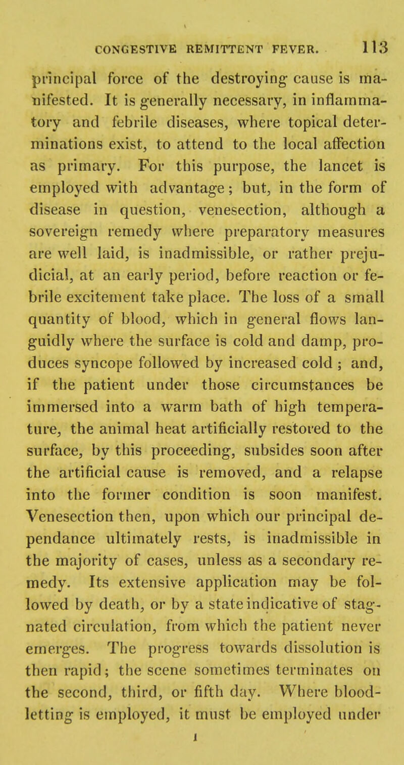 principal force of the destroying cause is ma- nifested. It is generally necessary, in inflamma- tory and febrile diseases, where topical deter- minations exist, to attend to the local affection as primary. For this purpose, the lancet is employed with advantage; but, in the form of disease in question, venesection, although a sovereign remedy where preparatory measures are well laid, is inadmissible, or rather preju- dicial, at an early period, before reaction or fe- brile excitement take place. The loss of a small quantity of blood, which in general flows lan- guidly where the surface is cold and damp, pro- duces syncope followed by increased cold ; and, if the patient under those circumstances be immersed into a warm bath of high tempera- ture, the animal heat artificially restored to the surface, by this proceeding, subsides soon after the artificial cause is removed, and a relapse into the former condition is soon manifest. Venesection then, upon which our principal de- pendance ultimately rests, is inadmissible in the majority of cases, unless as a secondary re- medy. Its extensive application may be fol- lowed by death, or by a state indicative of stag- nated circulation, from which the patient never emerges. The progress towards dissolution is then rapid; the scene sometimes terminates on the second, third, or fifth day. Where blood- letting is employed, it must be employed under i