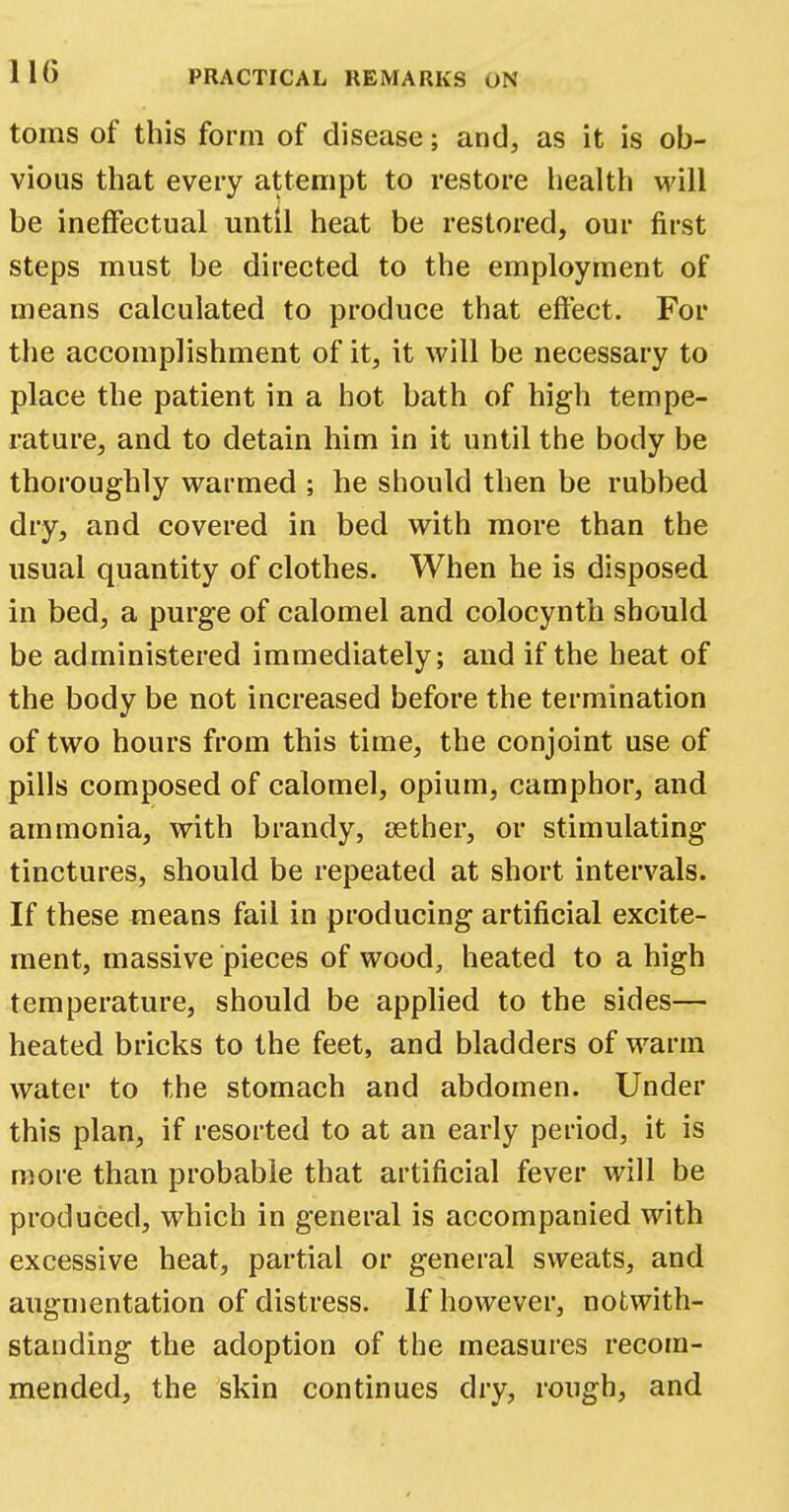 110 toms of this form of disease; and, as it is ob- vious that every attempt to restore health will be ineffectual until heat be restored, our first steps must be directed to the employment of means calculated to produce that effect. For the accomplishment of it, it will be necessary to place the patient in a hot bath of high tempe- rature, and to detain him in it until the body be thoroughly warmed ; he should then be rubbed dry, and covered in bed with more than the usual quantity of clothes. When he is disposed in bed, a purge of calomel and colocynth should be administered immediately; and if the heat of the body be not increased before the termination of two hours from this time, the conjoint use of pills composed of calomel, opium, camphor, and ammonia, with brandy, aether, or stimulating tinctures, should be repeated at short intervals. If these means fail in producing artificial excite- ment, massive pieces of wood, heated to a high temperature, should be applied to the sides— heated bricks to the feet, and bladders of warm water to the stomach and abdomen. Under this plan, if resorted to at an early period, it is more than probable that artificial fever will be produced, which in general is accompanied with excessive heat, partial or general sweats, and augmentation of distress. If however, notwith- standing the adoption of the measures recom- mended, the skin continues dry, rough, and