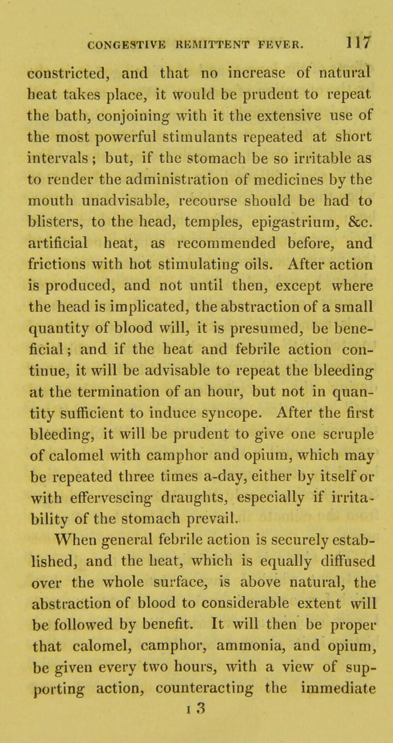 constricted, and that no increase of natural heat takes place, it would be prudent to repeat the bath, conjoining with it the extensive use of the most powerful stimulants repeated at short intervals ; but, if the stomach be so irritable as to render the administration of medicines by the mouth unadvisable, recourse should be had to blisters, to the head, temples, epigastrium, &c. artificial heat, as recommended before, and frictions with hot stimulating oils. After action is produced, and not until then, except where the head is implicated, the abstraction of a small quantity of blood will, it is presumed, be bene- ficial ; and if the heat and febrile action con- tinue, it will be advisable to repeat the bleeding at the termination of an hour, but not in quan- tity sufficient to induce syncope. After the first bleeding, it will be prudent to give one scruple of calomel with camphor and opium, which may be repeated three times a-day, either by itself or with effervescing draughts, especially if irrita- bility of the stomach prevail. When general febrile action is securely estab- lished, and the heat, which is equally diffused over the whole surface, is above natural, the abstraction of blood to considerable extent will be followed by benefit. It will then be proper that calomel, camphor, ammonia, and opium, be given every two hours, with a view of sup- porting action, counteracting the immediate i 3